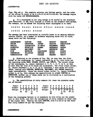 REF ID:A64554
Figs. 82a and b. The complete solution now follows easily, and the order
of the strips rs found to be 6-1-14-17-11-20-4-9-22-24; the message begins
with the words AIR RECONNAISSANCE.
i.· Ir a cryptogram is not long enough to be solved by the procedure
Just described, it my still succumb to attack by the probable word method.
For example, let us asaume the following short cryptogram is at hand:
OCXYD DLANL WBBYH SFOAI BNDZE CKSOF
OCXCD LDNXI RCXBM
The message has been intercepted on circuits known to be passing adminis-
trative traf'f'ic, so a number of probable beginning words will be tried,
among which are the following:
.ACKlfCMLBDGE CONFIRM FROM RECEIPT REQUIRE
ADVISE DEPARWRE INFORM Ra=EIVE REQUISITION
ARRIVAL DISCONTINUE IN REPLY R!X!OMMEND RERAD
ATTENTION EFF.l!X:TIVE ORDERS REFmENCE ImJRAD
CANCEL EC;JIPMENT OUR REFERRING SEND
CITE EXPEDITE PARAPHRASE REPEAT STA1US
COMMANDING FOLLGIING PREPARE REPORT SUPPLY
CCJ.MJNICATION 1'"0R PROCEED REQUEST VERIFY
h. Referring to the diagram of' Fig. 82b, we note tbat the first
letter or the cryptogram., Oc, cannot represent Sp or Vp; this rules out
the beginning words SEND, STA1US1 SUPPLY, and VERIFY. The second letter
of' the cryptogram, Cc, cannot represent A, C, E, I, R, T, or X, so that
25 more :f'rom the list of 4o words are eliminated. The third cipher J.etter,
Xe, cannot represent L, M, 0, R, or U; therefore 7 more words are elimi-
nated, leaving only CONFIRM, BFF.l!X::TIVE, EClJIPMENT, and INFO.RM remaining
under consideration. Since the fourth cipher letter, Ye, cannot represent
eithe~~ or Op, this reduces the possibilities to either CONFIRM or
EFFJETIVE; neither one of these words can be el.iriinated by a continuation
ot the foregoing process.
1. The 'POS&ibilities of strip numbers for these two probable words
are u f'ollovs:
Plain: c 0 N F I R M Plain: .E F F E c T 1 v E
Cipher: 0 c x y D D L Cipher: 0 c x y D D L A N
Stripa:
,.
l 14 17 3 20 2 Strips: l
' 6 20 8 18 2~ 23 10
0
12 25 ll 4 11 9 25 24 l.5
21 22 23
Since the cryptogram. factors to 10 alphabets we will write out the cipher
text on this width, and test the assumptions of strip nwnbers on other rows
of the cipber text. Testing the word CONFIRM, with 6-1-14-17 as the first
tour strip numbers we get the toll.oving:
:
 