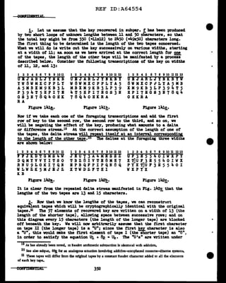 REF ID:A64554
i. Let us assume that the key recovered in subpar. f baa been produced
by tvO abort loops of UDknovn lengths between 11 and 50 characters, ao that
the total key might be from 550 (•llxl2) to 2i..50 (_,.,9JC50) characters long.
The 1'1.r&t thing to be determined is the length of the two tapes concerned.
What we will do ia write out the key successively on Tarious widths, starting
at a width of ll; as. soon as we bave &l"rived at the correct length tar one
ot the tapes, the length ot the other tape v1ll be manifested by a proceu
described below. Consider the tollaving transcriptions of the ke;y on 'flidtha
of 11, 12, and 13:
1 2 3 4 5 6 'l 8 9 10 11
UBJARLJYNKB
YW8WMXCPPLY
A5MBXM9KB3L
P394T5BPI7B
GS3178Q40HK
RA
Figure 141!,.
1 2 3 4 5 6 'l 8 9 10 11 12
UBJARLJYIKBY
W8WMXCPPLYA5
MBXM9KB3LP39
4T5BPI7EGS31
78Q40BKRA
Figure 141!!_.
1 2 3 4 5 6 'l 8 9 10 1112 13
UBJARLJYIICBYV
8WMXCPiLYA5MB
XM9KB3LP394T5
BPI7EGS3178Q4
OHKRA
Figure lilJ.c.
-
Now if ve take each one ot the foregoing transcriptions and add the first
raw of key to the second raw, the second rov to the third, and ao on, we
v1ll be negating the ef'tect of the key, producing what amounts to a delta
ar difference atream.19 At the correct assumption of the length of' one of
the tapes, the delta stream vUl reJJ!at itself at an internl corresponding
to the length of the other tape.26 The deltas at the faregoing three widths
&l"e shewn below:
1 2 3 4 5 6 'l 8 9 10 11
l'i'JKDTGMS4W
DQMYVVYITSO
RNU9LOICI7QI
WLWZK5MJBJZ
KB
Figure l~.
1 2 3 4 5 6 'l 8 9 10 11 12
JEU73A4MESSZ
TBZ8IVTE8MB7
BPBQFPIPQN8Q
XTWDZFTBI
Figure 142!!,.
1 2 3 4 5 6 'l 8 9 10 11 12 13
UF3B5540IWXPY
X T]U F 3 .I 5 5 4 0 I WX
P Y X T]U P 3 E 5 5 4 0 I
WXPYX
It ia cle&l" from the repeated delta stream DBllifested in Pig. 142c that the
lengths of the two tapes are 13 and 15 characters. -
.1• law that ve know the lengths of' the tapes, we can reconstruct
equiftl.ent tapes which will be ceyptographically identical. vith the original
tapea.21 The 57 elements of' recovered key- are written on a width of 13 (the
length of' the shorter tape), al.lov1ng apace between succeasiYe raws; and on
this diagram every 15 characters (the length of the longer tape) are blocked
off beneath the key-. We v1ll now arbitrarily assume that the first character
on tape II (the longer tape) is a "U"; since the first key character is also
a "U", thia would m.ke the first element ot tape I (the shorter tape) an "8",
in order to aatiaty the equation 'Ul, + ~ • Uk• The ''U's" are written under
l9 As has already been noted, m Baudot andunetlc subtraction is identical wuh addition.
20 See also subpar. seafor an analogous Sltuation involving addi:ive-encipheied monome-dlnome systems.
21 These tapes will differ from the original tapes by a constant Baudot character added to all the elements
of each key tape.
352
 