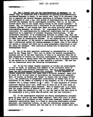 --------------------~~~-------
REF ID:A64554
98. ihe 1c. (kapp) teat tor the auper1mt>oaition ot meaa9es.-"'!,• In
aubpa.r. 65!:,J in connection vith a discussion on placing polyalphabetical.17
encipbered •angea in depth,, it vaa stated that "even it an extremely long
key is employed and several masagea beginning at different initial points
are enciphered by such a key,, tbia method of superimposition can be empl.oyed,,
provided the mssages can be superimposed correctly, that is, so that the
letters which tall in one col.um really be1ong to one cipher alphabet." In
subpa.r. 72!!,, in connection with a discussion on the aol.ution of progressive
alpha.bet srstem, it vas stated that there a.re three principal means of
superimpoai, :messages, as foll.ova: (1) superimpos1tion b7 :means of' known
indicators; ~) superimposition by ciphertezt repetitions; and (3) super-
imposition b7 a comparison of columar trequencr distributions. It was
furthermore indicated, in an accompanying footnote to subpa.r. 72!?,, that the
foregoing three means are al.so &P'Plicable tor the superimposition of mssages
in other types ot repeating-key &J'Stem. It the repeating key is very long
(or,, tor that atter, it the period is undeterm:l.Dable),, tben ve can bring to
bear a statistical mthod tor placing messages in depth, even it the indica-
tor &J'Btem is un1mc:nm and there are no long polygraphic repetitions in com-
ll>D among the messages. Thia statistical method v1ll be described in the
subparagraph& beleftl'.
b. One ot the moat important techniques in cryptanalytic& is that
lmolm- as the "kappa teat." This test is usetul tor aneral ceyptanalytic
purposes and one ot the moat important of them is to ascertain when two or
more sequences of letters are correctq superimposed. By the vorcl "correct-
17" in this case is mrely mant that the sequences are so arranged relatin
to one another as to tacWtate or mke possible a solution. The teat has
tor its theoretical basis the follow1ng circumstances:
(1) It 8D1' two rather lengthy sequences of' letters are superimposed,
it v1ll be found, on examining both members of tbe successiYe pairs of
letters brought into vertical Juxtaposition, that in a certain number ot
cases the two au r osecl letters vill coincide. It both sequences of
letters conatitute random tezt taken tram a 2 -.letter alpha.bet, there v1l.l
be about 38 or 39 such cases of coincidence per thousand pairs examl.ned.
Thia, ot ccn.rse, is because tbe "kappa" or repeat rate tor single letters
(1.e., tbe probabWt7 of monographic coincidence) of random text is the
reciprocal. of the number of eJ.ementt_r in the alphabet; so tor a 26-character
alphabet the "r (kappa random) is 2r)' • .0385. If both sequences of letters
constitute lngllsh plain text, there will be about 66 or 67 such cases of
coincidence per thousand pairs examined. 'l'his is because the Kp or repeat
rate tor single letters ot English "Plain text is .o667. (The student will
note that these two constants,, Kr and KT', are the oaea he bas been using in
the monographic +and '1. tests when 26-J.eitter text has been invo1ved.)
(2) If the superimposed sequences are wholly' 11>Doa.lphabetic enc1pher-
•nts of "Plain text by the amm cipher alphabet,, there vill still be about
66 or 67 cases of coincidence in each 11000 cases examined,, because in mono-
alphabetic substitution there is a f'ized or unvarying relatiomhip between
plaintext- and ciphertext letters, so that for statistical purposes mono-
al.phabetic cipher text behaves Just the same as if it were norml. pla1n text.
 