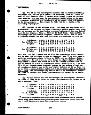•
•
REF ID:A64554
CUlr.ml'lt'rDL
(3) Even if' the two superillposed sequences are not monoal.ph&betical.ly
enciphered text, but are polyalpbabetic 111 character, there v1ll still be
about 66 or 67 cases of identity between superimposed letters per thousand
cases exam:l.ned, wovided that the two seq,uences really belong to the same
crntosrapbic system and are superimposed at the proper Point with respect
to the keriy sequence. The reasons tor this will be set torth in the
succeeding subparagraph&.
(4) Consider the tvo :messages belov. TbeJ have been enciphered poly-
alphabetically by the same two primary components sliding against each other.
The two messages uae the same keying sequence, begirming at the same initial
point in that sequence; that is, they are in flush depth. Consequently, the
two messages are iclenticalJ.7 enciphered, letter far letter, and the only
differences between them are those occasioned by differences in plain text.
f
Alphabets 16 21 13 5 6 4 1'119 21 21 2 6 3 6 13 13 1 '1 12 6
Bo. 1 P1a1n text W B B N I N T B B C 0 U R S E L 0 I G M•••
Cipher E Q N B T !'.,I B C X X L Q J N Z 0 Y AW•••
~
Alphabets 16 21 13 5 6 4 1'1 19 21 21 2 6 3 6 13 13 1 '1 12 6
Bo. 2 Plain text T H E G B H I R A L A B S 0 L U T I L Y•••
Cipher P i.!. T U !:, B W D J L Q B Y Z P T M Q I •••
lote, now, that (a) in every case in which two superimposed cipher letters
are the same, the pl.aintext 1etters are identical, and (b) in ever11 case in
which two su-perimposed cipher letters are different, the plaintext letters
are different. In such a system, even though the cipher alphabet changes
from letter to letterJ the number of cases ot identity or coincidence 111
the two Embers of' a "P&ir of' superimposed cipher letters will still be about
66 or 67 per thousand cases examined, because the tvo members of' eacb pair
ot su rim osed letters are in the same ci her a.l habet and it has been seen
in 2 that in monoaJ.; babet1c ci her text tc ls the same as tor in text
viz., • 7. two messages my here be said to be superimposed correct-
ly, 6 tbat is, brought into proper juxtaposition With respect to the keying
sequence.
(5) But now suppose the same two messages are superilllpo&ed "incorrect-
q,•that is, they are no longer in 'Pl'oper juxtaposition with res-pact to the
keying sequence. Thus:
f
Alpbabets
Bo. 1 Plain text
Cipher
f
Alpbabeta
Bo. 2 Plain text
Cipher
16 21 13 5 6 4 1'1 19 21 21 2 6 3 6 13 13 l '1 12 6
WHBHINTHECOURSILO~GM
BQHB~FYRCXX~JN~OYAV
16 21 13 5 6 4 1'1 19 21 21 2 6 3 6 13 13 1 '1 12
TREGBNBRALABSOLUTEL
PQRTUFBWDJLQHYZPTMQ
- - -
23 The fact that m tbu cue each monoalphabet contains but two letters does not affect the theoretical
value of w.; and whether the actual number of coincidences agrees closely with the expected number based
upon K =•066'1 depends upon die leyths of the two superimposed sequences.
355
 