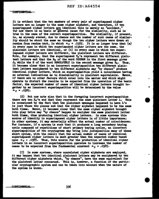 REF ID:A64554
It is evident that the two members of every pair of superiDlposed cipher
letters are no longer in the same cipher alphabet, and therefore, if tvo
superimposed cipher letters!!!. identical this is merely an "accident,"
tor now there is no basic ar general cause for the similarity, such as is
true in tbe case of the correct SUI>eZ'imposition. The similarity, if present,
is, aa al.re~ stated, due to chance and the number of such cases of similar-
ity should be about the same as though the two cipher letters were drawn at
random tram random text, in which Kr = .0385. It is DO longer true that (a)
in every case in which two superimposed cipher letters are the same, the
plaintext letters are identical, or (b) in fJ!llery case in vhich two super-
imposed ci-pher letters a;re dif'f'erent, the plaintext letters are ditterent.
Note, for example, that the superimposed Tc'• represent two different plain-
text letters and that the Sp of the word COURSE in the first •asage gins
Jc while the S of' the word ABSOUJm.Y in the second message gives He· Tb.us,
it becomes clear that in an incorrect superimposition two different plain-
text letters enciphered by tvo different alphabets may "by chance" produce
identical cipher letters, vhich on superimposition yield a coincidence having
DO external. indications as to dissimilarity in plaiatext equivalents. Bence,
it there are no other tactars vhich enter into the •tt.er and which might
operate to distort the results to be expected from the operation ot the basic
factor, the expected number of cases of identical cipher letters brought to-
gether b)' an incorrect superimposition will be determined b)' the ftlue
1<.r • .0385.
(6) But nav note al.so that in the foregoing incorrect superimposition
there are two Zc's and that they' represent the sam plaintext letter L. ihi•
is occasioned by the tact that the plaintext messages happened to have L's
in Just those two t>laces and that the cipher &lpbabet ba-ppenecl to be the same
both times. Bence, it becomes clear that the same cit>her alphabet brought
into ~ twice may "by chance• hat>P8D to enci-pher the same pl.aintext letter
both times, thus producing identical cipher letters. In some systems this
source of identity in superimposed cipher letters is of' little importance;
in other systems, it may materially atf'ect the actual number of coincidences.
For instance, if a system. 11 such that it -produces a long secondary keying
cycle composed of repetitions of' short priarJ' keying cycles, au incorrect
auper1Dposition of two cryptogram my bring into juxtaposition mny- of these
short cycles, with the result that the actual number o't cases of' identic&l
superimposed cipher letters is :much greater than the expected number based
upon "r 111 .0385. 1llus, this source tor the production of' identical cipher
letters in an incorrect superimposition operates to increase the number of'
cases to be expected f"rom the fmdannital constant Kr • .0385.
(7) In some systems, where nonrelated cipher alphabets are employed,
it my ha-ppen that tvo identical "Plaintext letters may be enciphered by two
difl'erent cipher alphabets which, ·~ chance", have the same equivalent for
the pl.aintext letter concerned. Tbis is, hovever, a f'unction of tbe partic-
ular cryptographic system. and can be taken into account when the nature of
the syst• is known.
356
..
 