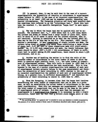 •
REF ID:A64554
(8) In general, then, it my be said that in the case of a correct
superimposition the probab1lit7 of' identit7 or coincidence in superimposed
cipher lette.ra is .0667; in the case of an incorrect superimposition, the
probability' ia at least .0385 and DBY be somevbat greater, depending upon
special circumstances. The f'oregoing situation and facts -.ke possible what
baa aometi•a been referred to as the "coincideuce test." Since this teat
uses the constant K , the specific designation "kappa test11
is more appro-
priate•
c. 'l'he 119.1 in vhich the kappa teat my be applied will nav be ex-
pla1nid. !L'he statement that Kp • .o667 means that in 1,000 cases where
two letters are drawn at randclll trom a large volume of plain text, there
Will be about 66 or 67 cases in vbich the two letters coincide, that is,
are identical. Nothing is specified as to wbat the tvo letters aball be;
they may be two z•s or they may be two E's. 1'hia constant, .0667, really
denotes a percentage: it many compa.riscms of' single letters are mda, the
letters being dravn at random tram among those constituting a l&t-ge volume
of' J>lain text, 6.67 -per cent of' these comparisons made will yield colnci-
clences. So, if' 2,000 such comparisons are mde, the theOl'J' indicates that
there should be about .0667 :x 2,000 • 133 coincidences; if' there is sutt1-
cient text to perm.it making 20,000 compa;risons, there should be about 1,334
coincidences, and so on.
d. Another a)' of buu'J 1ng the mtter is to find the ratio of' the
obaerV'ed number of coincidences to the total number of cases in Wbich the
event in question might 110SSibl7 occur, i.e., the total number of' compari-
sons ot superimposed letters. When this ratio is closer to .0667 than it is
to .0385, the correct superimposition has been ascertained. 'l'h1.s ia true
because in the case of a correct su-perimposition both members of each pair
ot superimpoaed letters actually belong to the same monoalphabet and there-
fore the probability' of their coinciding is .0667; whereas in the case of
an incorrect superimposition the mmbers of each pair of superimposed letters
belong, as a general rule, to different lllODOBl.phabeta,24 and therefore the
probabilit;y of their coinciding is nearer to .0385 than to .0667.
e. hem tbe foregoing, it becomes clear that the kappa test involves
ascert'aining the total number of comparisons that can be mde in a given
case, as veil as ascertaining the actual number of coincidences in the case
under consideration. When onJ.;y two messages are superimposed, this is eaa;y:
the total number of comparisons that can be DBde is the s&DB as the number
ot superimposed pairs of' letters. But when more than two mesaaps are
BU}MtrimpoBed in a superi111P9sition diagram it ia necess~JY -.ke a simpl.e
calculation, baaed upon the tact that !!, letters yield~ pairs or ccm-
24 The quahfying phrase "as a general rule" is mteuded to cover any duromon m results occauoned by
the presence of an unusual number of those cases of coincidence described under subpars. .!?,(6) and (7).
357
 