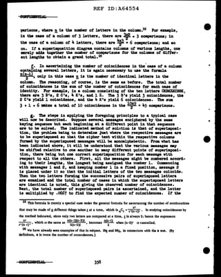REF ID:A64554
}t&l'isons, where !. ia the number of letters in the column.25 Por example,
in the caae ot a colUllll of 3 letters, there are ~ • 3 comparisons; in
the caae of a column of 4 letters, there are ¥ •6 comparisons; and so
on. It a au-perimpoaition cliagram contains colUlllDS ot various lengths, one
mrely adda together the number of comparisons tor the colUDID8 of ditter-
ent lengths to obtain a grand total. 26
t. In ascertaining the number of coincidences in the case of a column
~Ding aeYeral letters, it is again n.ecesaazy to uae tbe formula
2 , only' in tb1s case !! is tbe number of identical letters in the
column. The reasoning, of' course, is the same as before. The total number
of coinciclencea is the sum of the number of coincidences tor each caae of
identit7. Por exan1ple, in a column consisting of' the ten letters CKBKZKCBBIC,
there are 3 B0s, 2 c•s, 4 K's, and 1 z. The 3 B's yield 3 coincidences, the
2 c•s yield l coincidence, and the 4 K's )"ield 6 coincidences. The sum
3 + l • 6 makes a total of 10 coincidences in the l~9 a 45 com:parisona.
l• The steps in appl.ying the foregoing principles to a typical case
will nov be described. SuI>POse aeYeral messages enciphered by the same
ke)"ing sequence but each beginning at a different point in that sequence
a:re to be solved. The indicated method of solution ia tbat of' superillpoai-
tion, the problem being to determine ~ust vhere the respect1Te messages are
to be superimposed so that the cipher text within the respective columns
formd by the superimposed messages vill be monoalpbabetic. From vhat has
been indicated above, it will be understood tbat the various messages may
be shifted relative to one another to •D)' different points of auperimpoai-
tion, there being but one correct superimposition for each massage vith
respect to all the others. First, all the •&sages might be numbered accord-
ing to their lengtba, the longest being assigned the number l. Commencing
vith •saages 1 and 2, and keeping number l in a f'1xed position, message 2
is placed under it so that the initial letters of the tvo messages coincide.
Tb.en the tvo letters forming the successive pairs ot superimposed letters
are examined and the total number ot cases in which the superimposed letters
are identical is noted, this giving the observed number of coincidences.
Next, the total number of superimposed pairs 1a ascertained, and the latter
is multiplied by .0667 to find the expected number of coincidences. It tbe
25 This formula is merely a special case under the general formula for ascertaining the number of combinations
n•
that may be made of n.different things taken! at a time, 'illllich is ncr =r '(n-r)! • In studying coincidences by
the method indicated, since only two letters are compared at a time, ! is always 2; hence the expression
nl n(n-lXn-2)1 nJn-1)
( ), , which 1s the same as
2
( )I · , becomes when (n-2)' 11 cancelled.
r• n-r n-2 2
26 We have already seen examples of thu in subpars. 18~ and 86501 in connection with the t test. (By
definition, • is twice the number of co1nc1dences. )
1i
"
 