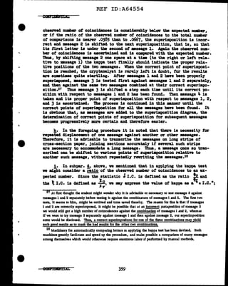 ·-
----~~~~~~~~~~~~~~---------------..............
REF ID:A64554
obsened number of coincidences 11 considerably 'be1ov the expected number,
or it the ratio ot the observed number of coincidences to the total number
ot comparisons is nearer .0385 than to .o667, the superimposition is incor-
rect and •••ase 2 is shifted to the next superimposition, that is, so that
its first letter is under the second. ot •aaage 1. Again the obsenecl mm-
ber ot coincidences is ascertained and is com:pa.reclvith the expected number.
'l'hus, bJ' shitting message 2 one apace at a time (to the right or left rela-
tive to •saage l) the kappa teat finally a'hould inclicate the proper rela-
tin poaitiona of the two ••sages. When the coJTect point of auperim:poai-
tion is reached, the cryptanal.Tst 1s rarel1 left in doubt, tor the results
are aomtiaea quite startling. After •asages 1 and. 2 have been properly
auperilllpoaed, massage 3 is teated first against messages 1 and 2 separately,
and then against the same tvo messages combined at their correct auperimpo-
sition.2'7 'l'hua •saage 3 is abif'tecl a step each ti• until its correct po-
sition ¥1.th respect to messages 1 and 2 baa been found. Then message 4 is
taken and its proper point of superimposition with respect to messages l, 2,
and 3 is ascertained. The process is continued in thia anner until the
correct -points of auperilllpoaition tor all the ••sages have been found. It
is obri.oua that, as messages are added to the superimposition diagram, the
determination ot correct points of superimposition for subsequent messages
becomes progreaaively more certain and therefore easier.
h. In the foregoing procedure it is noted tbat there is necessity for
repeai'ed dis'Placement of one message against another or other •saages.
!heref'ore, 1t is advisable to transcribe the ••sages on long strips of
cross-section p1.per, 3oiD1ag sections accuratel.1' it several. such strips
&l"e necea•&l"7 to accQlllDOISate a long D!saage. Thus, a •••age once so tran-
scribed can be shifted to varioua points ot auperim.position relative to
another such maaage, without repeatedly rewriting the •asages.28
i. In aubpa.r. d, above, ve mentioned tbat in applying the kappa teat
we miht consider a ratio ot the observed number of coinc14ences to an ex-
pected number. Since tbe statistic ~I.e. is defined as the ratio ~and
the t I .c. ia detinecl as ~;, ve my express the value of kappa as a " I .c.•;
2'7 At first thought the student might wonder why It is advisable or necessary to test message 3 against
messages I and 2 separately befoie testing it against the combinatJ.On of messages I and 2. The fint two
tests, It seems to him, might be omitted and ume saved thereby. The reason for tbu is that if messages
1 and 2 are correctly superimposed, It might be possible that at an incorrect Juxtaposition of message 3
we would still get a high number of coincldences against the combination of messages 1 and 2, whereas
if we were to try message 3 separately against message 1 and then against message 2, our superimposition
error would be disclosed. Thus, a correct superimposiuon for one of the dne combinations may yield
such good results as to mask the bad iesults for the other two combinations.
28 Machinery for automatically comparing letters m applying the kappa test has been devised. Such
machines gready facilitate and speed up the procedme, and make possible a comparison of many messages
among themselves which would otherw11e requue enonnous labor 1f performed by manual methods.
eeama±tAL 359
 