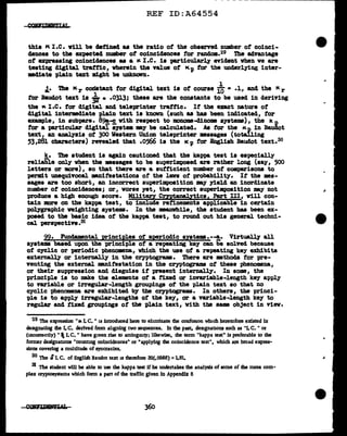 - - - - - - ----------~
REF ID:A64554
this K I.e. Yill be &tfinecl aa the ratio of the observed number of coinci-
dences to the expected number of coincidences tor random.29 The ad.vantage
ot expressing coincidences as a " I.e. is p1.rticul.arl.7 evident when ve are
testing digital trattic, wherein the value ot Kp tor the underlying inter-
mediate plain text might be UDknovn.
1
..t· The "r codatant tor digital text is of course iO • .1, and the Kr
tor Baudot text is *..0313; these are the constants to be used in deriving
the "I.e. for digital and teleprinter traffic. If' the uact nature of
digital intermediate plain text is known (such as baa been indicated, tor
example, in aubpara. 89!,--£ vith respect to 1DODOJ11111-d1nome systems), the IC. p
tor a particular digital system •Y be calculated. As tor the Kp in Baudot
text, an analysis of 300 Western Union teleprinter messages (totalling
53,281 characters) revealed that .0566 is the IC p for English Baudot text.30
k. The student ia again cautioned that the kappa teat is especially
reliable only when the massages to be superimposed are rather long (say, 500
letters or more), so that there are a sufficient number of caapariaons to
permit unequivocal mnifestations of the lava of probability. It the ••-
sages are too short, an incorrect superimposition my yield an inordinate
number of coincidences; or, worse yet, the correct superimposition my not
produce a high enough score. Milita.ry erzptanalytica, Part III, will con-
tain :more on the kappa teat, to include refinements applicable in certain
polygraphic weighting systems. In the manwhile, the student has been ex-
posed to the basic idea of the kappa teat, to round out his general techni-
cal perspective.s1
99. Fundamental principles of' aperiodic systems.--!,· Virtually all
systems based upon the principle of a repeating key can be solved because
ot cyclic or periodic phenomena, which the use of a repeating key exhibits
externally or internally in the cryptograms. There are methods for pre-
venting the exteroal mnitestation in the cryptograms ot these pheno•na,
or their supprea•ion and disguise if present internally. In some, the
principle is to make the elements of a fixed or invariable-length key apply
to variable or irregular-length groupings of the pl.ain text so that no
cyclic phenomena are exhibited b)' tile cr;yptograms. In others, the princi-
t>J.e is to apply irregular-lengths of the ke;y, ar a variable-length key to
regular and fixed groupings ot the pl.ain text, with tbe sam object in view.
29 The expression "1& Lc. " is introduced here to eliminate rhe confu11on wlu.ch heretofore existed in
designating the LC. derived from alJgning two sequences. In the past, designanons such as "LC. " or
(1ncorrectly) "'I. c." have given rise to ambigmty; likewise, the term "kappa rest" is preferable to the
former designations "counting coincidences" or "applying the coincidence test", which are broad expres-
sions coveriog a multitude of syncracies.
30 The SI.c. of English Baudot text 11 therefore 32(.0566) =I.81.
31 The student will be able to use the kappa test if he undertakes the analysis of some of lhe more com-
plex cryptosystems which fonn a part of lhe traffic given in Appendix 8
360
 