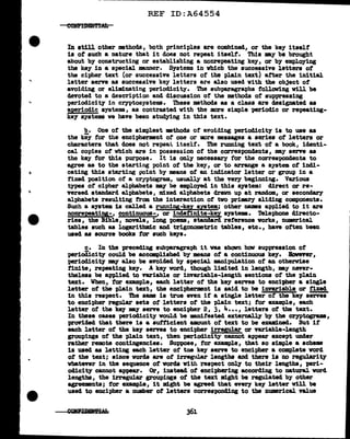•
._
REF ID:A64554
In still other methods, both principles are combined, or the key itself
is ot such a nature that it does not repeat itself. This may be brought
about bY' constructing or establishing a non.repeating keJ', or bY' employing
the key in a special mnner. Systems in whicb the successive letters of
the cipher text (or successive letters of the plain text) after the initial
letter serve as successive keY' letters are also used with the object of
avoiding or eliminating periodicity. The aubparagra'Pbs tollovlng will be
devoted to a description and discussion of the methods of suppressing
periodicity in cryptooystems. These methods as a class are designated aa
a.periodic systems, as contrasted with the more simple periodic or repeating-
key systems ve have been stu~ing in this text.
b. One of the simt>lest •thods of' avoiding periodicity is to use as
the key for the encipherment of one or 110re messages a aeries o:f' letters or
characters that does not repeat. itself. Tbe running text of a book, identi-
cal copies of which are in poasession of the correspondents, may serve 88
the key for this purpose. It is only necessary for the corres1>0ndents to
agree as to the starting point of the key, or to arrange a system of indi-
cating this starting point by means of an indicator letter or group in a
fixed position ot a cryptogram, usually at the very beginning. Various
types of cipher alphabets may be employed in this s;yatem: direct or re-
versed standard alphabets, mixed alt>habets drawn up at random, or secondary
alphabets resulting f'rom the interaction of two pri-.ry sliding components.
Such a system is called a running-key system; other names applied to it are
nonrepeating-, continuous-, or indefinite-key systeJllB. Telephone directo-
ries, the Bible, novels, long poems, stanaard reference works, numerical
tables such as l.ogaritbmic and trigonometric tables, etc. , have often been
used as source books tor such keys.
c. In the preceding subparagraph it was shown haw suppression of
periodicity could be accmapl.ished by means ot a continuous key. Bovever,
periodicity may also be avoided by special mnipul.ation of an otherwise
finite, repeating key. A key word, though limited in length, my never-
theless be ap-plied to variable or invariable-length sections of the plain
text. When, tor example, each l.etter of the key serves to enci-pher a single
letter of the plain text, the encipherment is said to be invariable or fixed
in this respect. The same is true even if a single letter of the key serves
to encipher regular sets of letters of the plain text; tor example, each
letter of the key EJ' serve to encipher 2, 3, 4••• , letters of the text.
In these cases perioclic1ty voul.d be manifested externally b7 the cryptograms,
proriclecl that there is a suf'ticient amount of text to be examined. But it
each letter of the key serves to encipher irregular or variable-length
grou"Pings of the plain text, then periodici"tY' cannot appear except under
rather remote contingencies. Suppose, tor example, that so simple a scheme
11 used 88 letting each letter of toe key serve to encipher a complete word
ot the text; since words are ot irregular lengths and there is no regularity
whatever in the sequence of vorda witb respect only to their lengths, peri-
odicity cannot appear. Or, instead of enciphering according to natural. word
lengths, the irregular groupings of the text might be regulated by other
agreements; tor eumple, it might be agreed that everJ key letter will be
used to encipher a number of letters corres1>0nd1DS to tbe numerical. value
361
 