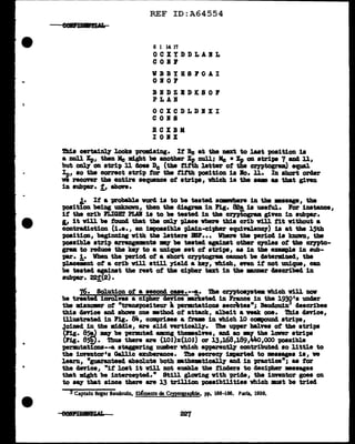 ..
=
..
..
REF ID:A64554
6 1 14 17
OCXYDDLABL
C 0 I I'
VBBYHSPOAI
OBOF
BBDZBDKSOF
PLAB
OCXCDLDIXI
COBS
RCXBK
IOBX
!!d.a certa1~ l.ooka promlaing. It Be at the next to lut poaitlon 18
a null Xp, then lie might be another Xu mall; Mc • Xp OD atri'P8 7 and 11,
but ol1l7 OD strip ll aoea De (tb8 titth letter ot the crntogram) equal
Ip, •o the correct strip tor the fifth poeitiOD ia Bo. ll. In ahort orc1ar
ve recOftZ' the entire aequence of atri'P8, vhicb. i• the .._ u that g:l.ven
in aubpar. .t,, &ban•
.t• If a -probabl.e varcl ia to be teatecl aCllllWhere in the •aaap, the
'PO&itiOD being 'UDlmovD, then tbe cliagram in l'ig. ~ 18 useful. l'or i1111tance,
if the crib PLIGHT PLAI' ia to be teated in the crntograa given in aubpar.
~ it will be tOUll4 that the ODl7 place where this crib v1ll tit without a
cODtracl1ction (i.e., an impoaaibl.e pl.a:ln-ciJber equi'l'&leDCJ') 18 at the l.5th
position, begimd.128 with the letteN lm'... Vhezre the period i• kDOVD, tbe
poaaible atrip arraDpll8nt• 97 be teated apimt other 07Clea of the crnto-
gram to reduce the ke;r to a md.que set of strips, u in tile eJP"'lipl.e in aub-
par. i. When the period ot a abort czyptograa eannot be clstend.Ded, t'be
-placmnt of a crib v:l.11 still )'1•14 a keJ', 11hich, nen it not unique, can
be teated against the rest of the cipher text in the -.nmr uacribecl in
aubpar. 22!(2) •
76· Solution of • second c-·-""'!· The crnt011JBt• Vhich will DOV
be treated iDYGl.vea a cipher device ai-kete4 in J'rance in the l.930'• UIMtar
tbe :m:l.anamr ot "traupoaiteur ~ penutationa aecrtea"; Bauclou1.n3
4eacribe•
this aence and aban one •thocl of attack, albeit a weak one. Thia cleYice,
llluatrated in Fig. 811., comprises a tr.. in vbich 10 ccmpound strips,
Joined 1n the middle, are slid ftrticaJ.17. The upper bal.Yea ot the strips
(ng. 85!) 97 be permted aong themael:na, an4 ao 97 the lover atrip11
(Ff&. 85i). 1'hua tbere a:re (101)x(101) or 13,168,189,JMo,ooo poaaible
permtat10Dll--a. staggering number vbich &pp&l"tlntl.1' contributed ao 11ttl.e to
the inventor's Gal.Uc exuberance. The aecreq imparted to •aaagea 1a, w
learn, •paranteed absolute both mthmmticall.7 an4 in practice"; u for
the deYice, "it 1oat it v1ll not enable the tin4era to clsc1pher •••ase•
tbat might be intercepted." Still glowing with pr14a, tbe iDventor goea on
to •&7 that since tbere are 13 trillion poaa1b111tlea which mut be tried
3Captain Roger Baudouin, El&ments de Cryptograpb!e, pp. 188-196. Paris, 1939.
 