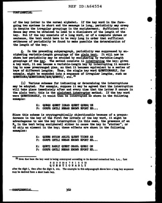 REF ID:A64554
ot the kq letter in the Dm'DBl alphabet. It the key vorcl in the fore-
going tvo &J&t8DIB is short and the message is long, parioclicity 'lllA7 creep
in cleapite tba irregular groupinga in the enciphermnt. Sufficient wi-
4.ence -.y- even be obta.inecl to lead to a disclosure of the length of the
k91. But it the key conaiata of a long word, or ot a camplete phrase or
aentence, the text voulcl haTe to be veey long in order tbat autticient
evidences of perioclicit)' be found to mke poaaible the determination of
the length of the ke7.
!• In the preceding aubpa.ragrapb., periodicity vu auppreased by en-
ciphering V'U'iable-length groupings of the pl.ain text. It v1ll now be
shown haw -periodicity my be avoided by enciphering by V'U'iable-length
groupings o't the tey. The •thod consists in interruptiy the key; ginn
a k91 word, it can becClll8 a Yariable-length key by interrupting it accord-
ing to aom prea;rranged 'P].aD, ao that it becoms equivalent to a series ot
keya ot different lengtha. Tb.ua, the single key vorcl QUIS'l'IOIABLY, tor
enmpl.e, ~t be ezpanc1ecl into a aequence ot irregular lengtha, such as
CIJJS'J!IOIA/fl.Dl!lJ~lODB/"11/"1E'J!I/, etc. 32
(1) Various schema tor indicating or d.etermini.ng the interruptions
a:r be adopted. For example, •U'PPO&e it 'lllA7 be agreed that the interruption
will take pl.ace imediat~ attar and enry t:lm that the letter R occurs in
the plain text; thia is the Pl!intext interruptor •tbad. It the te7 word
were l'.IJBSTIOBABLY, 1t would then be interrupted. as shovn in the tollov1ng
ex•mple:
K: ~ cPST IOIAB QUIST CJJISQ UK
P: 001U'R OKTLI D8AR BllOllR BPQBT BD•••
Since this schem is cryptograph1call1' objectionable because of a prepon-
derance in the key of the first :rev letters of the key word, it might be
advantageous to use the key interruption (in this cue, the presence of an
~in the text being enciphered) either to cause the key to "stutter", or
to skip an element in the key; these ettects are ahovn in tbe tollov1ng
enmplea:
K: QUBBS STION ABLYQ CIJIST TIOKif AB
P: OORFR ONTLI DSAR BN<llR IPORT ED•••
K: <&JETI UBLY QUIST OIABL QUESI 01'
P: OURm ONTLI D'BAR D'CllR EPOBT ED•••
32 Note that hem the key word is being mtenupted accOldlJJg ro its denved numerical key, 1.e., fust
8 11 3 9 10 4 7 6 l 2 5 12
QUBSTIOBABLY
after the digit 1, then after the digit 2, etc. 'lbe example in 1hls subparagraph shows how a long key sequence
may be cledved fmn a short basic key.
 