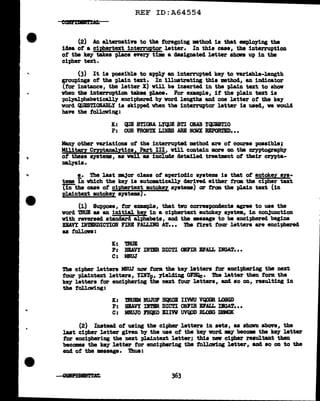 ..
...
..
REF ID:A64554
(2) Au alternative to the foregoing •thod is that em.ploying the
idea of a ci@ertext interruptor letter. In this case, the interruption
of the key takes pl.ace every tim a des1gnated letter shaw& up in the
cipher text.
(3) It is possible to apl'l7 an interrupted key to variable-length
groupings of the plain text. In illustrating this method, an iDcl1.cator
(f'or instance, the letter X) will be inserted in the pl.ain text to show
vhen the interruption takes place. For example, if the plain text is
polyal.phabeticall.J' enciphered by word lengths and one letter of the key
word QUESTIONABLY is skipped vhen tbe interruptor letter is used, we would
have the following:
K: QUE STIONA LYQUE STI OliAB YQUESTIO
P: OUR FRONTX LDES ARE NCMX RBPORTBD•••
Many other variations ot the interrupted method are of' course possibleJ
Military Cmtanal.Ulcs1 Part III, vUl contain more OD tbe cryptography
of' these systems, as veil aa include detailed treatment of their crnta-
DBJ.yals.
!.• The last maJor class of aperiodic systems is that ot autokey Bya•
tems in vbich the key is automtically derind either from tbe cipher text
"["iilthe case of' ciphertext autokez systems) or tram the plain text (in
Rlaintext autokey systems).
(1) Suppose, for example, that tvo correspondents agree to use the
vord '!'RUB as an initial key in a cit>hertext autok.ey system, in con.1unct1on
vith reversed standard alphabets, and the mssage to be enciphered begins
DAVY IHTIRDICTIOB FIRE FALLING AT... The tirst tour .letters are enciphered
as follows :
K: 'lmJE
P: HEAVY INTIR DICTI oum BFALL IlfGAT•••
C: MWJ
The cipher letters MNUJ now f'orm the key letters for enc1t>her1ng the next
four plaintext letters, YINTp,, )'ielcling OFBQc. Tbe latter then form the
key letters f'ar enciphering tbe next tour letters, and ao OD, resulting in
the follCJlliDS:
K: muEM WJOF HQlCOB IIWU VQODR LOSGD
P: BIAVY DTBR DICTI ONl'm El'.ALL DGAT•••
C: MNUJO FBQJCO BIIW UVQOD RLOSG DBMCK
(2) Instead ot using the cipher letters in sets, as shOllD above, the
last ci-pher letter given by the use of' the key word ay- becom the keJ letter
tar enciphering the next plaintext letter; this new cipher resultant then
becomes the key letter f'or encit>hering the tollav1ng letter, and so on to the
end of the massage. 'l'hus:
 