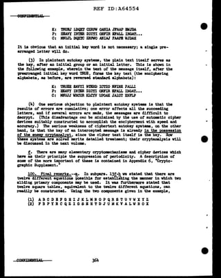 REF ID:A64554
K: mUEJ LDQX'.l' CZRFW OA?lIA JFAAP DIJDA
P: BIAVY IN'mR DICTI ONFIR DALL INGAT•••
C: MNUJL DQX'1'C ZBPWO ANIAJ FAAP.B WJDAH
It ia obvious that an initial key vord ia not necessary; a single pre-
arranged letter vtll do.
(3) In plaintext autokey systems, the plain text itself serves as
the key, after an initial group or an initial letter. This is shown in
the following example, wherein the text of the message itself, after the
prearranged initial key word TRUE, forms the key text (the enciphering
alphabets, as betore, are reversed standard alphabets):
K: TRUEll EAVYI N'mU> ICTIO DIRE '1AI.J.J..
P: HEAVY INTER DICTI ONFIR IFALL :mGAT•••
C: MNUJJ WNCUR 'Ql!YV UPOAX JAIGT XNFLP
(J,.) One serious objection to plaintext autokey systems is that the
results of errors are cumulative; one error affects all the succeeding
letters, and if several errors are made, tbe messases are di:f'1'1cult to
decrypt. (This disadvantage can be minimized by the use ot automatic cipher
devices suitably constructed to accomplish the encipherment with speed and
accuracy.) The serious weakness of ciphertext e.utokey systems, on the other
band, is that the key of' au intercepted message is already in tbe possession
of the enenq cryptanalyst, since the cipher text itself is the key. Haw
these systems are solved merits detailed treatment; their cryptanalysis will
be discussed in the next volume.
!• There are many elementary cryptomcbanisms and cipher devices which
have as their principle the suppression ot periodicity. A description ot
some of the more important of these is contained in Appendix 6, "Crypto-
gra-phic Supplement."
l.00. Final remark.s.-~. In subp&ra. l.3t-h we stated that there are
twelve different equations iosaible for establishing the :manner in which tvo
sliding primary canponents may be used. It vaa furthermore stated that
twelve square tables, equival.ent to the tvel.ve different equations, can
readily be constructed. Using the tvo components given in the example,
(1) A B C D B F G H I J K L M N 0 P Q R S T U V W X Y Z
(2) F B P Y R C Q Z I G S E B T D J U M K V A L W R 0 X
364
 