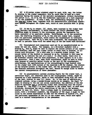 REF ID:A64554
(2) A 25-letter cipher alphabet might be used,, v1th,, aq, the letter
Xe missing in tbe cipher component; this Xe could then be used as a V01"cl
separator during the course of tbll!I periodic encipharmnt, v1thout 41aturbing
the period (:L.e., as if Xe vu the ciphertaxt equivalent of a ward separator
in all the alphabets). In such a case, the anrwbelm1ng :tnqwtll07 of Xe in
tbe Oftr-&1.l cipher text, together with its characteristic "PO&it:LOD&l. appear-
ance spaced tbrCNgbout the cipher text, vould at once 'Pl"OCl&1m what 1a going
on.
(3) It the Xe 1n subpar. (2), above, were iDBerted in the cipher text
after periocU.c enciphermnt., 1t YOUl.4 disturb the cyclic }>he:ammaa that
otberviae mlght be present in tbe cryptogram, giving the impression (on
hast7 aaal.pis) ot an aparioclic S)"lltem. levvtheleas, aa in the preceding
case, the startling t.requeney of Xe in the onr..U oi-phe:r text, coupled
vith its "POBitional appearance, vould enable the c~t to interpret
its aignit1cance. Once the Xe•a ban been elill1aated, the c:eyptogram vould
be back in periodic torm--v.tth the acldad hel:p of the DOI' kDawD vord cU.Ylsiona!
(le.) Unenciphered word separators need not be as unaophiaticatecl as in
cases (2) ancl (3), above. For example, in a 25-letter alphabet v1th a
missing ~.. this Xe might be used to repl.ace the second letter• of all cipher-
text doubieta; than the last cipher letter o'f nery word ia doubled., to in-
dicate ward dirtsiona. (It a word ends in a doubJ.ecl cipher letter, the
second letter o'f the cloub1et is repl.aced bJ" an Xe, tolloRcl in this case 'bJ'
another Xe to indicate the end of a word.) In other vorc1s, there v111 be
26 different letters used tor vorcl aepa;ratora, in what appears to be a ran-
clca ae1ection. Such a cue, when tirat encountered, might be harcl to diag-
nose because of 'POB&ib1e mental blocks on the pa:rt of the c1'JPt~t;
nevertheless, the mnifestationa of the extraordina:ril.1' b1gh doubl.et rate
in the cipher text (16~ 1Dstead of the expected 3.~ tor random), the absence
of &DJ' tripled letters in the cipher text, and the 'P08it1onal appearance of
the doublets scattered. throughout the text, ahoulcl be enough c1uea to eaabl.e
the carrect interpretation of these -pbenomna.
(5) In PQ11alphabet1c &)"lltema yielding cligita tor the cipher text, a
particular digit, not otherwise used in the ceyptographic schem, ndaht be
reaernd u a vorcl separator, which is then enciphered along with the rest
ot tbe text, a1m1ar to case (l.), above. Or, in the case of a441t1Ye-en-
ciphered a;yate1111, using a mom-cll.D0118 &J"Btem. u an enmple, tbe digit "9"
might be mlas1ug in the raw and column coorclinatea; the aclcl1tion of the DJ"
voul.d be P11"1Wmed mod 9 (producing cipher text containing o~ the digits
O through 8). nie digit 9 is then inserted in tbe cipher text, to show vorcl
diriaiona, disturbing the c;ycllc repetitions of the keJ' in tbe vroaeaa,
a1m1Jar to cue (3), abon. Such a schw might be troub1eaome, e81J8C1all.y
since, vith a 10-el.emnt alphabet, tbe trequeDCJ' of the digit 9 m:Lght be 'l'8rT
close to the randm expectation ot l~; but the absence of 4oubl.ed. 9'•, and
the positional. appearance of the 9'• in the cipher text, vould once again
J.ead to a correct interpretation of the ~.
 