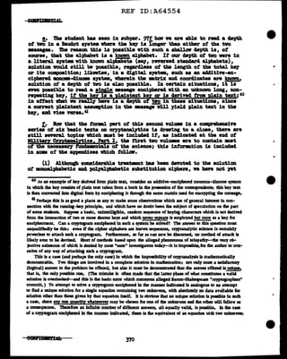 REF ID:A64554
e. 'Die atu4ent baa aeen in aub'P&l'. 97f how ,,. are able to rea4 a Upth
of tvO in a Bau4ot a19tea where the key i8 longer tllaD either of the tvo
•a...-. !he reason this is poaaibl.e with such a shallow c!epth ia, of
course, tbat tbe alphabet i8 a known alphabet. It our clepth of tvo w:re in
a literal a19tem vith 1mon. al-pbabeta (aay, reversed atudvcl alpbabeta),
solution voul4 atill be poaaib1e, regarclleaa of the length of the total DJ'
or ita compoaition; 11kev1ae, in a cligital a711tem, auch as an ad41t1Ye-en-
cipbered 1D10m-c11m a19tem, wherein. tba •triz an.cl coordi:aatea are lmavn,
solution ot a clepth ot tvo is al.ao possible. ID certain aituationa, it is
8Yen. possible to read a a1pile •••ase enciphered with an UDkDalm lollg, DOD-
repeating 1te7, it the ia a ntext ke or ia clerivecl troll n text·40
in effect vbat,,. haft ia a c18pth of tvo in. theae a1tmt1ona, aince
a correct pl.aintezt assumption in the ••88P v11l yield. plain tut in the
ke7, 8114 Tice 'NZ'&a.41
t. lov tbat the tonal part ot this aecom Tolum in a comprehenaift
aenei of aiz 'basic texta on ~ica ia 4r&Y1ng to a close, there are
atUl aenral. topics which mat be 1DClu4ecl it, u indicated. at the encl ot
Milt£1? CmtaMJY'tica, Part I .. the tirat tvo Tol.uma are to contain wt
of necea•U7 fulldamntala of tbe acience; tbia 1Dtor-.tion is includacl
in aom of the a-ppmcllcea which toll.ow.
(l.) Although couiclerabl.e treatDBDt bu been c1eTote4 to the solution
ot mlpbabetic aD4 l'ol.1al}1babet1c aubatitution ciphers, ,,. ban not 79t
40 As ID example of key clerlved fiom plain um. comlder ID acldidve-encf.pbered moDOJDe·dinome IJlfem
in wblch dJe key comlsts of plain tezt taken &om a book in lhe posmsdon of lhe c:onespooden11; tbis key text
11 lhen converted into digital form by enciphering it duougb die same maldx used for encrypting the mesuge.
41 Perhaps this is as good a place as any m make some ob1ervadom which ue of general iarel!Ut In con-
nection wldl the rUDDlns·lmy principle, ancl which have no doubt been die subject of speculad.on on the part
of IDllle students. Suppoae a basic, 1mlr1telllgible1 random sequence of keying characten which is not derl'9ed
fiom die interaction of two or DIOle lborrer keys and wblch never iepeatl is employed but once as a key for
encipherment. Can a cryptogram enclpherecl in such a 1Y11eJD be 10lved? Tbe amwr 10 this question must
unqualifiedly be ddl: even ff the cipher alphabets am known sequences. cryptaaalyl:ic 8Clence is certalaly
powerlen to attack such a cryptogram. Furdiennore, so far as CID now be dllcerned, no metbod of anack :II
likely ever to be deviled. Sbon of methods based upon the alleged phenomena of mlepadly--tbe very ob-
jective exlnence of which is denied by most •sane" lnvenigaton IDday--11: 11 lmpoaiblo.for die author to con-
ceive of any way of attacldng such a Cl'JPfOSr&m.
Tbls II a case (and perhaps the only case) In which die lmpoalbWty of cryptanalysis :II matbemadcally
demomtrable. Tw tbiugs ue ln.olved ID a complete 10lution In mathematics: not only must a satisfactory
(logic,J.) answer to die pioblem be offeied, but also It must be demomtrated that tbe an1wer offezed ii ulllque,
that 11, the only pouible one. (The mistake is often made that the latter phase of what CODltltutes a Yalkl
10lution is overlooked--and thfs is die bade enor wbicb numeious alleged Baccm•Shakespeam •crypmgrapben•
commit. ) To attempt to IOl.Ye a cryptogram enciphered in tbe mamm indicar.ed ls analogous to an ataempt
to find a unique solution for a slDgJe equadon contafning tw unknowm. with absolutely no data available for
10lutlon other dlan those given by that equad.on itlBlf. It is obvious that no unique mludon ls poalble lo such
a case, dace &!1J one guantlq whatmever may be cbo1en b one of the unlmowna and the other will follow as
a consequence. 'l'beaefoie ID lnfiDlte number of diffeient answers, all equally valid, ii posllble. Jn die case
of a czyp10pam encipbeied In dJe manner IDdlcated, there ls die equiYalent of an equation wilb two unknowm;
eeulBmiiiliL
 