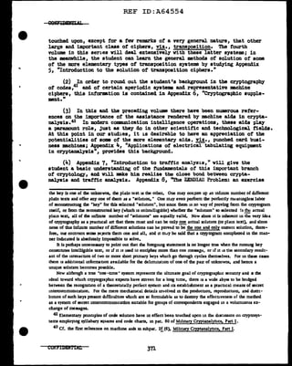 REF ID:A64554
touched upon, except tor a few remarks of a very general nature, that other
lart-e and important class of ciphers, !!!•, transposition. The fourth
volume in this series will deal extensively with these latter systems; in
the meanwhile, the student can learn the general methods of solution of s0m9
ot the more elementary types of transposition systems by studying Appendix
5, "Introduction to the solution of transposition ciphers."
(2) In order to round out the student's background in the cryptography
of codes,42
and of certain aperiodic systems and representative machine
ciphers, this intormtion is contained in Appendix 6, "Cryptographic supple-
ment."
(3) In this and the preceding volume there have been numerous refer-
ences on the importance of the assistance rendered by machine aids in crypta-
nalysis.43 In modern communication intelligence operations, these aids play
a paramount role, just as they do in other scientific and technological fields.
At this point in our studies, it is desirable to have an appreciation of the
potentialities of soma of the more elementary aids, fil., punched card busi-
ness machines; Appendix 4, "Applications of electrical tabulating equipment
in cryptanalysis", provides this background.
(~) Appendix 7, "Introduction to tra.ttic analysis," will give the
student a basic understanding of the :fmdamentals of this important branch
of' cryptology, and will mk.e him realize the close bond between crypta-
nalysis and traffic analysis. Appendix 8, "The 2.EIIDIAU Problem: an exercise
the key ls one of the unknowns, the plain text 11 the other. One may conJure up .in mflDlte number of dlfferent
plain texts and offer any one of them as a "soluuon." One may even perform the perfectly mcanmgless labor
of reconstrucnng the "key" for this selected "solution", but since there u no way of proving from die cryptogram
itself, or from the reconstructed key (wlnch is unintt:lhgible) whether the "solunon" so selected !s ~ actual
plam text, all of the infimte number of "solunons" are equally valid. Now since it ls inherent 10 the very idea
of cryptography as a pracncal art that there must and can be only~ actual solution (or plain text), and since
none of tlus lnfuute number of different solutions can be proved to be the one and only correct solution, there•
fore, our common sense reJects them one and all, and it m,1y be said that a cryptogram enciphered in the man-
ner inchcated is absolutely impossible to solve.
It is perhaps unnecessary to point out that the forcgomg statement is no longer true when the running key
consntutes intelligible text, or if it is used Lo encipher more than one messag~. or if it is the secondary result-
ant of the interacnon of two or more short primary keys wlu.ch go through cycles themselves. For 10 these cases
there is additional mformanon avatlable for the dellmitauon of one of the pair of unknowns, and hence a
unique solut10n becomes possible.
Now although a true "one-ame" system repres~nts the ultunare goal of cryptograpluc security and • the
ideal toward wluch cryptograpluc experts have striven for a long time, there is a wide abyss to be bridged
between the recogmt10n of a theoretically perfect system and its estabhshment as a ptacucal means of secret
mtercommumcat1on. For th:: mere mechanical details m'tolved 10 the producuon, reproducuon, and distri-
bunon of such keys present difficulnes wluch are so formidable as to desuoy the effecnveness of the method
as a system of secret intercommumcatlon suitable for groups of correspondents engaged in a voluminous ex-
change of messages.
42 Elementary principles of code solunon have in effect been touched upon 10 the discussion on cryptosys-
tems employmg syllabary squares and code charts, 10 par. BO of M1btary Cryptanal_>:!1cs, Part I.
43 Cf. the first reference on machme aids in subpar. 2f(6), Mibtary Cryptanalyucs, Part I.
371
 