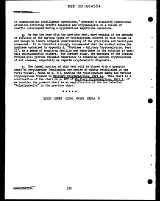 REF ID:A64554
in coD111Unication intelligence operations," presents a simulated operational
situation involving traffic analysis and cryptanalysis on a volume ot
traffic intercepted during a hypothetical. amphibious operation.
l• As was the case with the previous text, mere reading of the methods
of solution of the various types of cryptosystems covered in this volume is
not enough to insure complete understanding of the principles and techniques
presented. It is therefore strongly recommended that the student solve the
problems contained in Append.ix 9, "Problems - Military Cryptanal~tlcs, Part
II11
, as a means of acquiring facility and adroitness in the solution of peri-
odic polyalphabetic ciphers. For further study, the messages of the Zendian
Problem will provide valuable experience in attacking unknovn cryptosystems
of all classes, especially as regards cryptanalytic diagnosis.
h. The formal portion of this text will be closed with a synoptic
chart-of cryptography (continuing the series of charts established in the
first volume), foUl~ on p. 3731 showing the relationships among the various
cryptosyatems treated in Military Cryptanalytics1 Part II. This chart is a
continuation of the chart on p. 227 of Military Cryptanal.ytica1 Part I, if'
we consider the present chart as an amplification or the box labelled
"Polyal.phabetic" in the previous chart.
*****
YYJIU KDPRJ' Z.CZUO OVHTR BEFLA E
372
..
 