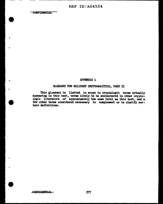 ..
REF ID:A64554
COHPIDEITIAL
APPENDIX 1
GLOSSARY FOR MILITARY CBrP.l'ANALYTICS, PART II
Thia glossary is limited in scope to cryptologic terms actually
appearing in this text, terms likely to be encountered in other Cl")'Pto-
logic literature of approximately the same level as this text, and a
1'ev other terms considered necessary to ccmplement or to clarif',y cer-
tain de:l"imtiona.
377
 