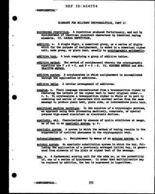 •.
REF ID:A64554
ee&IDE&IJAL
GLa3SABY FOR MILI~ CRYPTANALITICS, PART II
accidental repetition. A repetition produced f'ortuitouaq, and not by
encipherment of identical pl.a1nte:xt characters b;r identical ke;rillg
el.ementa. Ct. CAUSAL REPETI:?ION.
additive, n. A single digit, a numerical group, or a series of' digits
which f'or the purpose of' encipherment, is added to a numerical cipher
unit, code group, or plain text, usuall:r by cryptographic arithmetic.
add1tive book. A book comprising a group ot acl41tive tables.
additive method. ihe method of encipherment wherein the ceyptographic
equations are P + K • C, and P • C - K. Ct. MINUEND MBTROD and SUB-
mACTIVE MmmD.
additive syatem.. A crypto&JStem in which encipherment is accomplished
through the application of' additives.
add1tive table. A tabular arrangement of' add1tives.
BD!ll'am, n. Plain la.Dguage reconstructed from a transposition cipher b;r
restoring the letters o::r the cipher text to their original orcter.--
v. t. To crypta.nalyze a tranapoaition cipher in vhol.e or in pa.rt by
combining one aeries of' characters With another aeries from the same
msaage to produce plain text, pl.a1n code, or intermediate pl.ain text.
analytical machine technia,ue. In the solution of' a cryptologic problem,
an approach usi11g data processing mchinery, computers, or special
purpose high-speed electrical or electronic devices.
aperiodic, adJ. Cbaracterized by absence ot c;rclic attributes or usage,
as of' key in an aperiodic sutem, q. v.
apetiodic system. A system. in which the :mathocl of' keyiDg resu1ts in the
su-ppression of cyclical. phenomena in the cryptographic text.
autoencipberment, n. Enciphermant b;r means of' an autokey syatem, q. v.
autokey system• An a-periodic substitution system in which the key, tal-
lowing the application of' a previously arranged initial key, is gener-
ated f'ram elements of the plain or cipher text of' the message.
ban, n. A :tmdamental scoring unit for the odds on, or the probability
ot, one of' a series of h;ypothesea. In order that mul.tipl.1cation may
be re-placed by addition, the ban is eJCpl"essed in logarithms.
379
 