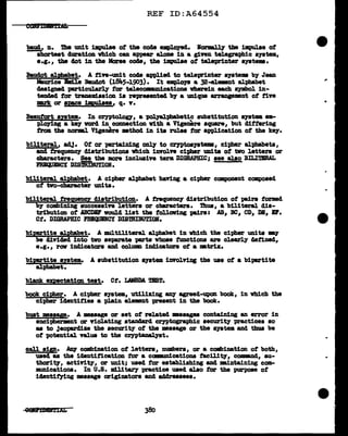 REF ID:A64554
baud,, n. Dia unit 1mpulae ot the code empl.o,yecl. I~ tba impul.ae of
shortest cluration wbich can appear al.om in a given telegraphic system,
e.g., the clot in tbe Marse coae, the 1Dlpulse ot teleprinter system.
Bauclot al:pbabet. A nve-UDit co4e appl1ecl to teJ.eprinter a;yst.ema bf Jean
Maurice Bm:l.l.e Baudot (1811.5-1903). It emplo18 a 32-elamaDt alphabet
c!esignecl particul.arl.7 tor telecQ1Wmications wherein each symbol in-
tendecl tor traaamlssion ia repreaentecl by a unique a:rranp•nt ot five
!!Els, or aece 1!pulaes/1 q. v.
Beaufort sntea. In cryptoloa, a polpl;pbabetic substitution system ea-
plo)'ing a keJ vorcl in connection ¥1th a Vigemre square, but clitter:l.ng
frolL the norml Vigeza.e mthod in its rules tor application of the key.
biliteral, ad.1· Ot or pertaining only to CZ'Jl)tosystes, cipher &1.})babets,
&Del frequency clistributiona 'Which iDTOlve ci-pher UDita ot Wo letter& or
cbaracters. See the more inclusive term DIGRAPHIC; see alao BILI'l!IRAL
FREqlJBBCt DISmIBU'J!IOH.
biliteral alph&bet. A cipher alphabet baYing a cipher component composed
ot two-character units.
biliteral. treg_uency distribution. A frequency distribution of pairs formed
by combining successin letter• or cbm'acters. Tb.us, a bUiteral dis-
tribution of ABCDBF vould list the folloving pairs: AB, BC, CD, DB, Br.
Ct. DIGRAPHIC FBIQUDCY DISTRIBm'IOI.
bipartite alph&bet. A mul.tiliteral alphabet in 'Which the cipher units 181'
be 41Yidecl into two separate parts whose fmlctiona are clearl.7 aannecl,
e.g., row indicators Bild col.UD111 1nd1cators of a m.tri.x.
biertite sptem. A aubatitution system imrol.Ving the use of a bipartite
alphabet.
book ciJ>her. A cipher system, utilizing &D1' agreed-upon book, in vhich the
cipher iclentities a pl.ain elemnt present in the book.
bust messap. A •&sage or set of related msaages containing an error in
enciphermnt or Tiolating standard cryptographic security practices so
as to jeoparclize the security of the message or the systelll and thus be
ot potential va.l.ua to the cryptanal;yst.
call sip. AD7 combination of letters, numbers, or a combination of both,
used as the identification tor a ccwmm1 cations tacWt7, oonn-nd, au-
thority, actiYity, or unit; used tor establishing &Del m.intaining com-
nam1cations. In U.s. milltary practice used also tor the purpose of
iclentif)ing message originators and addressees.
 