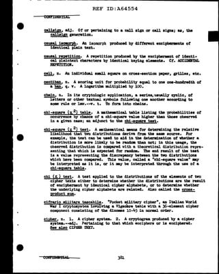 ..
REF ID:A64554
COltT.IDEHtlAL
callaip, adj. Of' or pertaining to a call sign or call signs; aa, the
callsip generation.
causal isomorph• An isomorph produced by different eucipherments of
identical plain text.
causal repetition. A repetition produced. by the eucipbermant of identi-
cal plaintext characters by identical keying elemnta. Ct. ACCIDBRTAL
BEPn!TION.
cell, n. An individual aal.l square on croaa-aection paper, grilles, etc.
centiban, n. A scoring unit for probability equal to one one-hundredth of
a~' q. v. A logarithm multiplied by 100.
chain, n. In its cryptologic application, a aeriea,uauall.J 07Clic, of
letters or other textual symbols following one another accorcling to
some rule or lav.--v. t. To form. into chains•
chi-square (:r. 2) table. A •the•tical table listing the probabilities of
occurrence by chance of a chi-square value higher than those observed
in a given case; an adjunct to tbe cbi-ag,ua;re teat.
chi-square (x. 2) test. A •theDBtical •ans tor determining the relative
likelihood that two clistributiona derive :trom the same source. For
e:xample, the teat can be used to aid in the determination of whether a
distribution ia mre likely to be rand.ala than not; in this usage, the
observed distribution ia compared with a theoretical distribution repre-
senting that which is expected for random. The end result of' the teat
is a value representing the discrepancy between the tvo distributions
which have been compared. This val.ue, called a "chi-square Yal.ue11
my
be interpreted as it ia, or it -.y be interpreted tbrough the use of' a
chi-ag,uare table.
chi (&) test. A teat applied to the distributions of the elements of tvo
cipher texts either to determine whether the cliatributiona are the result
ot encipherment by identical cipher alphabets, or to determine whether
the UDderl.ying cipher alphabets are related. Al.so called the cross-
product sum.
cifrario mi.litare tascabile. "Pocket military cipher", an Italian World
War I cryptosystem involving a Vigemn.e table with a 36-element cipher
component consisting o't the dinomea io-i.5 in normal order.
cipher, n. 1. A ctpher system. 2. A cryptogram produced by a cipher
syatem.--adJ. Pertaining to that which enciphers or is enciphered.
See al.so CIPHER TEXT.
381
 