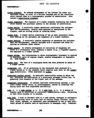 REF ID:A64554
cipher alph&bet. AD ordered arrangemnt ot the letters (or other con-
yentional aigna, or both) of &written language and of the characters
which replace them in a cryptographic process of substitution. Also
called a substitution alpha.bet.
cipher CC!llPOnent. 1be sequence of a cipher alphabet containing the symbol.a
which replace the plain.text symbol.a in the process of substitution.
cipher device. A relatively simple mecbanical contrivance tor encipher-
ment and decipherment, us'l&ll.J hand-operated or -.nipalated b)' the
fingers, such aa sliding atripa or rotating diaka.
cipher disk. A cipber device consisting of two or mre ccmcentric diaka,
each be&ri118 on its periphery one component ot a cipher &lpbabet.
cipher mchine. A relatinly ccmplu:: apparatus or •chaDiam for encipher-
nmit and deciphermnt, uauaUy equipped with a kqboa.rd and often re-
quiring an external power source.
cipher aqua.re. All orderly arrangwnt or collection or sequences set
forth in a rectangular form, co...,nl7 a aqua.re (e.g., a Vige...._ aqua.re),
8Dcl apl.CJ7ed in a cipher s711tem.
cipller system. AllJ" Cl")'Ptos711t• in which ceyptographic treatmnt is applied
to plain.text units of regular length, usmll.7 mnographic or cligraphic.
Ct. CODE SYSTEM.
cipher text. The text ot a cryptogram vbich baa been prod.ucecl 'b1 DB&DS of
a cipher SJ"Stem.
ciph!rtext, aAJ. Of or pertaining to the enarntecl text produced bJ a
cipier syatem or to the el.emnta vhi.ch comprise such text; aa the cipher-
~ cliatribution. O:tten shortened to cipher.
cip!!ertext autok.ez system. An aperiod1c subatitution aystm 1D Vhich the
ke;r, rollaving the application of a prniously arranged. initial ke;r, is
generated. tram e.Lemnta of the cipher text of tbe •asap.
ciphertext interruetor. In certain aperiodic substitution ayatema, a spe-
cific cipher J.etter which, by prearrugement,, serns to interrupt the
keying c;rcle and thus suppresses periodicity.
code,, n. 1. A code system,, q. v. 2. A code book, q. v. 3. A s:vstem of
signal.a used in electrical or eJ.ectroDic oommm1cation.--adJ• Perta1Dill8
to tbat wbich encodes or ia encoded.
code bo<5. A book ar docUDmnt used in a coc18 ayatem, a.rraoged in a79t.-tic
form,, containing units of plain tu::t or varying l.ength (letters,, a;rl.J.a-
blea, vords, pbraaea,, or sentences) each acoompa.n1ecl b;r one or more arb1-
tr&r1 groups of •Jllbols used aa equivalents in •aaagea.--ad.1. Coclabook.
..
 