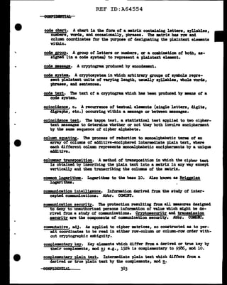 REF ID:A64554
e8!lftBll'l'!IAb
code chart. A chart in the torm ot a •trill: containing letters, s7llables,
numbers, varda, and occasionalJ y, phrases. The •trix has row and
colmm coordinates tor the purpose ot designating the plaintext elemnta
vithin.
code grgup. A group of' letters or numbers, ar a combination of both, as-
signed (in a code system) to represent a plaintext elemnt.
code •asap. A cryptograa produced. b;y encodem8Dt.
code system. A cryptoa711tea in vhich arbitr&rJ groups of s;ymbols repre-
sent plaintext units of 'V'U')'ing length, usuall;y s7Uables, whole worcla,
phrases, and sentences.
code text. The text of' a cryptogram vhich baa been produced bJ :mana ot a
code s19tea.
coincidence, n. A recurrence ot textual elemnts (single letters, digits,
digraphs, etc.) occurring within a •saage or between •aaagea.
coincldence test. Tbe kappa test, a statiatical teat applied to tvo cipher-
text messages to determine whether ar not the7 both iDYOlye enciphermnt
by tba same sequence of' cipher alphabets.
column eg,uati!Ji• 'lb8 process of recblction to monoal:pbabetic term of an
a:rr&y of' col'UJllD8 of ad.ditive-encipherecl intermediate pl.a:ln tut, where
each different col.um represents mnoal:pbabetic enciphenaents b7 a unique
additive.
col.ummr transpO!ition. A method of' trwposition in which the cipher text
is obtained by inscribing the pl.a:ln text into a •triX in 8ZJ1' V8.1' except
vertically and then transcribing the columna ot the mtrix.
common J.oprithma. Loprithm to the base 10. Also knavn as Brigsian
l.ogaritbma.
comianication intelligence. Intorm.t1on deriTed tram the at~ of inter-
cepted eomn111n1cationa. Abbr. COMIBT.
comunication security. The protection resulting f'rom. all J11B&Surea deaigned
to deny to unauthorized persons intormtion of' value which might be de-
rived f'rom. a at~ of' coW11nicat1ons. Cmtosecurity and trwmisaion
security a.re the components of' cQDll!m1cat1on securiey. Abbr. COMSFC.
commutative, adj. As app1ied. to cipher matrices, so constructed as to per-
mit coordinates to be read in either row-col.um ar column-raw order with-
out cryptographic ambiguit;y.
compJ.ementa.ry key. Key elemnta vhich differ from a derived ar true key by
their comp1emmta, mod !!.i e.g., l.524 is complement&Z'l" to 9586, :mod 10.
complementary pl.a.in text. Intermediate pl.ain text which differs :troa a
derived ar true plain text by the compl.ements, mod !!.•
 