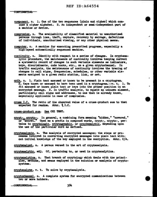 REF ID:A64554
component, n. l. One ot the two sequences (plain and cipher) which com-
pose a cipher alphabet. 2. An independent or sem:L-independent part ot
a machine or device.
compromise, n. The availability ot claasif'ied :aaterial to unauthorized
persons through loss, theft, capture, recovery by salvage, defections
of individuals, unauthorized. viewing, or any other pbyaical means.
computer, n. A machine tor executing prescribed programs, especially a
high-speed a11tomatically sequenced mchine.
continuity, n. Identity with respect to a series of changes. In cryptana-
lytic procedure, tbe :aaintenance of continuity involves keeping current
a systematic record of changes in such variable elements as indicatara,
keys, discriminants, code books, etc., on a given cryptocbannel. In
traffic analysis, the maintenance of continuity involves the tracing ot
changes in call signs, trequenciea, schedules, or other va.riable ele-
ments assigned to a given radio station, link, or net.
crib, n. 1. Plain text assumed or known to be present in a cryptogram..
2. Keys known or assumed to have been used in a cryptogram..--v. t. 1. To
tit assumed or known plain text or keys into the proper position in an
encrypted message. 2. In traffic analysis, to equate an UDkncNn element,
particularly call signs and addresses, to one that is alre~ known,
especially appl.icabl.e in case ot compromise.
cross I.e. The ratio ot the observed value ot a cross-product sum to tbat
expected for random.. Abbr. ~I.e.
cross-product sum. ~ CBI T&ST.
cmt-
6
c:mto-· In general, a combining form meaning "hidden, 11
"covered, 11
or secret.11
Used as a prefix in compound words, crypt-, crypto-, per-
tains to cryptolos;ic, cmtosraphic, or cryptanalytic, depending upon
the use of' the particular word as defined.
cryptanal.ysis, n. The analysis of' encrypted messages; the steps or pro-
cesses involved in convertiDS encrypted messages into pl.ain text with-
out initial knowledge of' the key employed in the encryption. Abbr. C/A.
crrptaaal.ytic, adJ. Of', pertaining to, or used in cryptanal.3tics.
cryptanal.ytics, n. That branch of cryptol.ogy which deals with the princi-
'[>les, methods, and means empl.oyed in the aol.ution ar analysis of' crypto-
systema.
cryptanaly'ze, v. t. To solve by cryptanalysis.
cryptocbaDDel, n. A complete system for encrypted comnm1cations between
tvo ar more holders.
-e
..
 
