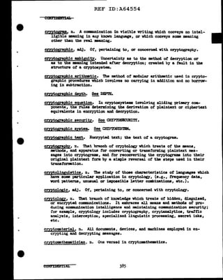 ..
REF ID:A64554
cmtog;ram, n. A CODlllLUlication 1n visible writing vhich conveys no intel-
ligible meaning in any knovn language, or which conveys some meaning
other than the real ma.Ding.
cryptographic, adJ. Of', pertaining to, or concerned Vith cryptography•
cryptog;raphic ambiguity. Uncertainty as to the method of decryption or
as to the 11man1ng intended after decryptiODi created by a fault in the
structure of a cryptosystem.
cryetographic arithmetic. 1be method of' modul.ar arithmetic used in crypto-
graphic procedures which involves no carrying in addition and no borrow-
ing in subtraction.
cmtographic depth. ~ DEPTH.
cryptographic equation. In cryptosystema involving sliding primary com-
ponent&, the rules determining the derivation of' plaintex.t or cipbertext
equivalents in encryption and decryption.
cryptographic security. ~~Tr.
cmtogr:aehic system. ~ CRYPTOSYSmt.
cryptographic text. Encrypted text; the text ot a cryptogram..
cryptograpl!y, n. That branch of cryptology which treats of' the means,
methods, and apparatus tor converting or transforming plaintext mes-
sages into cryptograms, and tor reconverting the cryptograms into their
original plaintext form by a simple reversal ot the steps used in their
transrornation.
cryptolinguistica, n. '!he st~ of' those characteristics ot languages which
have some particular application in crypto.logy, (e.g., trequency data,
vord patterna, unusual or illpossible letter combinations, etc.).
cryptologic, adJ. Of, pertaining to, or concerned vith cryptoloQ'.
cmtolop, n. That branch ot knowledge which treats of hidden, disguised,
or encrypted conmnmications. It embraces al1 means and methods ot pro-
ducing communication intelligence and maintaining commmication securit,y;
for example, cryptology includes cryptography~ cr;yptanalytics, traffic
analysis, interception, specialized linguistic processi:ag, secret inks,
etc.
cmtomterial, n. All documents, devices, and machines employed in en-
crypting and decryptin~ meassges.
cryptomatbemtician, n. One versed in cryptomthe•tics.
eo1n'I1mn1AL
 