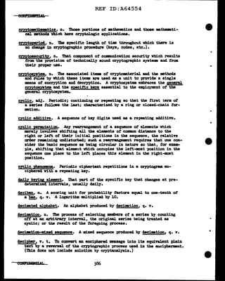 REF ID:A64554
c:ryptom.them.tica, n. Those portions of •the•tica and tboae ma.the-.ti-
cal. methods which bave cryptologic applications.
cryptoperiod, n. Die specific length ot time throughout which there ia
no change in cryptographic procedure (keys, codes, etc.).
cmtosecurity, n. Tbat compouent of comnnm1cation security" which results
trcm the provision of techDi.cally sound cryptographic system aod f'rom
their proper use.
cmtosyatem, n. nie associated items of cryptomaterial and the methods
and rules by vhich these i tema are used as a unit to provide a single
means of encryption and decryption. A cryptos;ystem embraces the general
cmtosystem and the specific tm essential to the em:p1oyment of the
general cryptoayatem..
cyclic, adJ. Perioclic; continuing or repeatiDg so that the first term of
a aeries fol1ows the last; characterized by a ring or cloaed-cbain tor-
•tion.
cycl.ic additive. A sequence of key digits used aa a repeating additive.
cycJ.ic permu,tation. Any rearrangement ot a sequence of elements vhich
merely involves shitting all the e1e:ments of COlllllOD distance to the
right or J.ett ot their initial positions in the sequence, the relative
order rem.ining undisturbed; such a rearrangement requires that one con-
sider the basic sequence as being circular in nature so tbat, tor exam-
pl.e, shitting that element vhich occupies the lett-most position in the
aequeuce one pl.ace to the l.ett places this el.ement in the right-moat
position.
c;rclic phenomena. Periodic ciphertext repetitions in a cryptogram en-
ciphered With a repeating key.
da1l,y keYiy element. Tbat part of the S'Pecitic key that changes at pre-
determined intervals, usually daily.
deciban,, n. A scoring unit tor probabillt7 ~tors equal to one-tenth o~
a ban, q. v. A logarithm mltip1ied by 10.
decimated alJ)habet. An alphabet produced by decimtion, q. v.
decimation, n. The process of selecting members ot a aeries by counting
ott at an arbitrary interval., the origin&l. series being treated aa
cyclic; or tbe resul.t of the :foregoing process.
decimtion-m:lxed sequence. A mixed sequence produced by decimation. q. v.
decipher, v. t. 'l'o convert au enciphered massage into its equivalent p1ain
text by a reversal of the C?'1Ptogl"&'Ph1C process used in the encipherment.
(1bia does not incl.ude solution by cryptanalysis.)
CONilBU!ll.AL
...
•
 