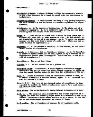 •
..
..
...
REF ID:A64554
cleciRheripg alphabet. A cipher alphabet in which the sequence of symbols
in the cipher component is arranged in norml. order f'or convenience in
decipherment.
decipripg equation. In cryptosystema involving sliding priDB.r)' CC1111Pone11ts,
the rules determining the derivation of' plaintext equivalents of cipher
elements•
deciprment, n. l. The process of deciphering. 2. 1b.e pJ.a:tn text of a
deciphered cryptogram. 3. In an enciphered code system, the code text
resulting from the rmnonl. of the enciphermnt.
c1ecoc1e, n. l. 'lbat section of a code book in which the code groups are in
alphabetical, numerical, ar other ayste111&tic arder. 2. The decoded, but
not translated, version of a code •saage.--v. t. To convert an encoded
masage into its plain text by 111181111 of a code book. (Thia does not in-
clude solution b;y cryptanalpis.)
decocJwnt, n. 1. The process of decocling. 2. The decoded, but not trans-
lated, version of' a cryptogram•
decrrpt, n. A decrypted, but not translated, message.--v. t. To transf'ora
an encrypted comnm1 cation into an intelligible one by a reversal of the
cryptographic process used in encryption. (This does not include solu-
tion bJ' cryptanalysis.)
decryption, n. Tbe act of' decrypting.
clepz:ble, v. t. To m.k.e emenclationa in a ga?'bled text.
Delastelle system. In cryptology1 a poJ.yal:phabetic substitution system
empl.oy111g a key word in connection Yith a Vigenere square, but differing
rram the DorDBl. Vigenere Jlllthod in its rules for application of the key.
dal.ta, n. lateral. dif'terences either of consecutive elements of text, or
of textual elemnts at a constant interval apart. v. t. To eleriYe lat-
eral dif'f'erencea of a text.
delta (d) I.e. The ratio of the observed number of coincidences to tbat
expected for random; the index of coincidence app11ed to a small sample.
See INDEX OF CODCIDENCE.
-
aeJ.ta st.......am. The stream derived by taking lateral difterencea of a text.
c!!J>th, n. 1. The condition vhich results vhen two or more sequences of en-
ceypted text have been correctly au1J8rimpoaed with reference to the keying
thereof. Sequences so superimposed are said to be in depth. 2. The num-
ber ot such superimposed sequences, as a de"Pth of three.
depth readiy. The cryptanal.yais of messages in cryptographic depth.
387
 