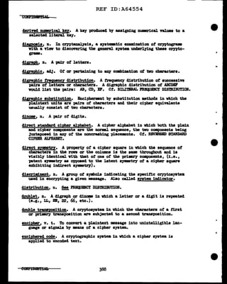 REF ID:A64554
derived numerical key. A key produced by assigning nwmrical values to a
aeJ.ected 1iteraJ. ke;y.
diagnosis, n. In crn>t.an•lyaia, a a19temtic examination of crntogrw
nth a riev to discovering the general ayatem undarl.ying these crypto-
gram.
cligraJ>h, n. A pLir of 1etters.
cl1grat>h1c, acl.j. Ot or pertaiDing to &DJ combination of tvo characters.
digra;pl1ic trequency distribution. A trequenc;y diatr1but1on of successive
pairs of lettera or characters. A cligraphic clistribution of ABCDIF
would list the pairs: AB, CD, EF. Ct. BILIT.IRAL PRECIJ.DCI DISmIBt1.l'IOI.
digraphic substitution. Encipherment by substitution methods in which the
plaintext units are pairs of characters and their cipher equivalents
usuall;y consist of two cbaracters.
dinome, n. A pair of digits.
direct stana•rd cipb.er alphabet. A cipher alphabet in which both the plain
and cipher cmponents are the DOrml sequence, the tvo components bei1J8
3uxtat>Oaed in &D1' ot the noncraahing pl.a.cementa. Ct. REVERSED STANDARD
CIPBBR ALPHABET.
clirect BYJllll&trf• A 'Pl'O'P81"tJ' of a cipher square in vbich tbe sequence of
CbBli'&ctera in the ran or the colunms ia the same throughout and is
risibly' identical nth that of one ot the 'Pl'i:ml"J components, (i.e.,
p1.tent &J'DlllBtZ'y as opposed to the latent aymmet17 of a cipher square
exhibiting indirect &JJllll8tr7).
cl1acrim11111Zlt1 n. A group of symbol.a inclicating the specitic cr;yptoayatem
used in encrypt11J8 a given message. Also called syatem inclicator.
clistribution, n. !!!!!_ :nmQUBNCY DISmIBUTION.
doub1et, n. A digraph or dincme in which a letter or a digit is repeated
(e.g., LL, EB, 22, 66, etc.).
double trana1>0sition. A cr;yptoayatem in which the characters of a first
or primey- transposition are subjected to a second transposition.
encit>her, v. t. To convert a plaintext message into unintelligible lan-
guage or signals by means of a cipher system.
encit>hered cocle. A cryptographic s;ystell in which a cipher system is
applied to encoded text.
388
 