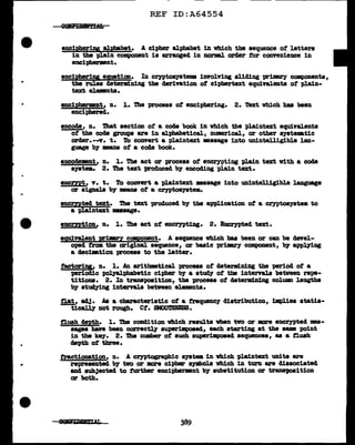 •
REF ID:A64554
enciJ>heri111 alpb&bet. A cipher alphabet 1n wh1.ch the sequence of letters
in the plain compomnt is BZTanged in norm.l order for convenience in
enciphermnt.
enciRheripg equation. In cryptosyatema iDYOlving sliding primary components,
the rules determining the derivation of ciphertext equi't'&lenta of pl.a.1n-
text el.emnta.
enciphenpnt, n. 1. The process ot enciphering. 2. Text which has been
enciphered.
encode, n. ihat section of a code book in vhich the plaintext equivalents
of the coae groups are in alphabetical, numerical., or other system.tic
arder.-..y. t. To convert a plaintext •aaage into UD1ntell1g1ble lan-
guage b;y mans of a code book.
encodemnt, n. 1. The act or process of encrypting 'Plain text with a code
syat•. 2. The text produced 'b7 encoding plain text.
encmt, v. t. To convert a pl.aintext •asage into unintelligibl.e language
or signals b;y meaDS of a cryptoayatem.
encmted text. The text produced b;y the application of a cryptosyatem to
a -pla1ntext message.
encmtion. n. 1. The act of encrn>ting. 2• .lncrJ'pted text.
equivalent FimrY CC111P9D!nt. A ••Cl118DCe vhich baa been or can be devel-
oped from. the original sequence, or basic prinm'y component, b;y app~ng
a aeciation process to the latter.
tactoripg, n. l. An arithmtical process of cleterml.ning the -period of a
'(J8Z'iodic ~phabetic cipher by a st~ of the intervals between repe-
titions. 2. In transposition, the -p.rocess of determ1D1ng colwm:i leugtha
b;y st~ng intervals between el.ements.
flat, adj. As a characteristic of a trequency distribution, 1mpl.iea atatia-
ticaJ.l.J' not rough. Ct. 8MOO'.IDESS.
tlush d!J,>th. 1. The cOlldition vhich results vben tvo or more encrypted ••-
aagea baft been correctq su-perimpoaed, each starting at the same point
in the key. 2. The number of such auperimpoaecl sequences, as a tlush
depth of three.
fractionation, n. A crn>tosrat>llic a19tem in vhich pla:l.ntext units are
represented b)" two or more cipher spbola vhich in turn are dissociated
and aub3ected to fUrther enciphermnt by substitution or tranaJ09ition
or both.
8~L
 