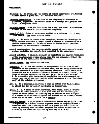 REF ID:A64554
trequency, a. ID cznytol.ogy, the number ot actual occurrences of a textual
eleJ1BDt vithin a given text. Ct. RBLATIVB ~.
tl'eQ!1!DCl distribution. A tabulation ot the f'requeDCJ' ot occurrence of
plaln.text, ci-pbertext, or cocletext units 1n a msaage or a gl'OU'p of ••-
aages. A t.requeDCJ" count.
tregwmg weight. A night established tor a ke11 plain.text, or ciphertext
elemDt on. the basis of its &1"1thmetical trequenc1.
pm ( J) I.e. Index of coincidence applied to a universe, i.e., a very
large amapl.e. !1!!!, IllDll al COIBCIDINCB.
prb1e, n. .An error in tranamlssion, reception, 911CZ'1Ption., ar decryption
vbich renaera incorrect or UDCJecrn>tabJ.e a maaage or tranamlas1on ar a
portion tbereot.--T. t. To mke an error in tranlllllsaion, reception,
encryption, or decrn>tion of a masage.
paeral. cnptoaptem. 1'he basic invaria'bl.e mtW of encryption of a crnto-
a19tem, exclud.1Dg the a119cit1c keJ8 essent1al to its ~t.
general solution. A solution dependant on exploiting the 1Dberent veaJmesses
ot the CZ"TPtographic system. arising tram 1ta own mchanics, v1tbout the
presence of llD1' apec1al.ised circumstances.
pneral. syatea. !!!, GIDRAL CRlP'lU1ISTEM.
aneratr1x, n. 1. One cleciphermnt or enciphermnt out of a set of cleci-
'P&mmmta or enciphermnte of the sw text, the set being exhaustive on
a giyen hnotheais or given cryptographic principl.e. The el.emnts of a
generatr1x are at a constant alphabetic (norm.1 ar cipher) internl. trom.
those of another generatriX of tbe set, (e.g., as in a strip system).
2. In cODDeCtion with the 111Bthod ot completing the pl.ain component se-
quence, &DJ one of the rova, each of vbich represents a trial "decipher-
ment• ot the or1g1Dal ceyptogram.
1£!!, n. In a transposition system, a form or •trix anrr vhich a grille
is placed tor the purpose of enciphering or deciphering.
Fille, n. 1. A abeet of paper, cardboard, thin mtal., pl.astic, or like
•terial in vhich perforations haft been made for the uncovering of
&})&Cea in which textual units or ke1 ar be written or read on a grid.
2. A mtrix in vhich certain squares are b1ocked out or otherwise marked
so as not to be used. Also called a stencil.
Gronafe1d a:ystem. A polyalpbabetic subatitution system empl.o)'ing the :f'irat
10 al-phabets of a direct atancl&'rd Vigen.ere tab1e in conJunction v1th a
DUlllel"ical key. 'l'be cipher equiTa.1.ent of a given pl.aintext letter is
fouD4 'b1 count111g dawn the DOl"llBl. sequence the number of 'PQ&itions in-
dicated by tbe numar1cal key; thus Ap vi.th key ot 4 1a Be·
390
...
'i
 