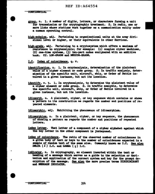 REF ID:A64554
CODIDDtlAL
IFOU1), n. 1. A number of digits, letters, or characters forming a unit
tor tr&DSJll:1ssion or for cryptographic treatmnt. 2. In radio, one or
more links vboae stations vcrk together 88 a co•nn1 cation entity under
a CQDlll)IL operating control.
h1gh-eche1on, ad.1· Pertaining to organizatioD&l. UDits at the &.r1Q' d1vi-
s1cmal. level or higher, or their equivalents in other Services.
hilh-1Fade1 adJ. Pertaining to a cryptoa;yatem which otters a axl•m of
resistance to cryptaaal.yais; tor enmpl.e: (1) compl.ex cipher IBChines,
(2) one-tillle system, (3) two-part cocles enciphered vith an 11441tive
book. Ct. UM-GRADE and MIDIUM-GRAJ>E.
L£_. Imm of coinciclence, q. v.
1c18ntitication, n. 1. In crn>tm>alysis, detend.nation ot the plaintmct
"f&l.ue of a cipher element or code group. 2. In traffic a.nal.ya1s, cleter-
111.nation of the specific um.t, aircraft, ship, or Order at Battle in-
volved in a given instance, but not its location.
i&ilntif'Y, y. t. 1. In crypta.DaJ..yeia, to detarm:lne the pla1ntext value ot
a cipher el.emnt or coc1a gE"CJUp. 2. In traffic analyais, to determine
the s"pecitic un1t, aircra.tt, ship, or Orasr at Battle involved in a
giTen instance, but not its location.
idioman>h, n. A pl.a.1.ntext, cipher, or key sequence which con.ta.ins or shows
a pattern in ita construction aa regarcla the number and positiODB ot re-
peated elements.
1d1omrphic1 adj. Bxhibiting the phenomenon of id1omorph1am.
idiomrphiam, n. In a pl.aintext, cipher, or key- sequence, the phenomnon
ot shaving a pattern aa regarcla the number and poaitiona of repeated
letters.
index letter. That letter of a component of a cipher alphabet apinat which
the k97 letter in the other component is Juxta"PO&ed.
inaax of coincidence. !Iha ratio ot the observed number ot coincia&nces in
a given~ of text or keys to the number of coinciclences expected in a
sample of r&Ddm text of the aw size. Ccngvml.1' kDoVD 88 I.e. See alao
DBra ( ' ) I.e. azul GAMMA ( J) I.e.
1D41catar, n. In cr,yptograt>h7, an el.eEDt inserted vitbin tbe text or
hea41ng of a •••age vbich serves a.a a guicJa to the selection or cleri-
Yation aDd applicatian of the correct system and key for t.he prompt de-
cr;yption of the maaage. See also tbe :mre precise term DISCRIMD.AIT
and lllBIAGB DDICAMR.
391
 