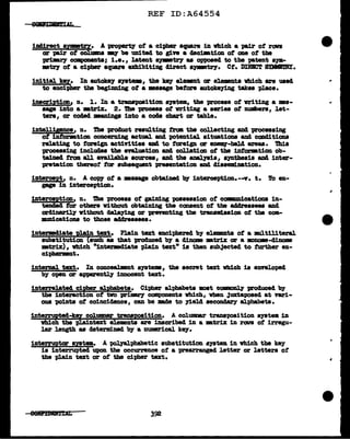 REF ID:A64554
illllirect syptzz. A "PZOP8Z't7 of a cipher square in which a pair ot ran
or p&1r ot col'lmUI IBJ' be united to gin a clecimtion ot one of tlle
primey components; 1.e., latent SJW'lirJ u opposed to tbe pa.tent s;ym-
•trJ ot a eipblr square exhibiting clirect •JW't17• Ct. D~'f SDIBJ!RI.
initial. ke7• In autokey 8)'8tem, the key elmmlt or el.ementa vbicb are used
to encipher tbe begiml.Dg ot a masage before autote;ying takes place.
inscription, n. 1. In a tranapaaition s111tem, the process of writing a ••-
sage into a •trix. 2. Die proceaa ot writing a aeries of n'Ulibera, let-
ters, or coc!acl •an1np into a coae cha:rt or table.
intelligence, n. The procluct :resulting t.rm the collecting and processing
ot intoration concerning actml and potential. situations and coDd:ltions
relating to foreign activities and to tOTeign or enem,-bal.cl a:reu. 'Dlia
processing includes tbe eval.u.tion and collation of the infOl'JBtion ob-
tained from all available sources, and the analyaia, a;yntbesia and inter-
pretation thereof' tor subsequent presentation 8Zld cliaaeml.nation.
intercept, n. A cow of a maaage obtained b;y interception.--v. t. 'fo en-
PP in interception.
interception, n. !ha process ot ga.:1D1ng 110aaesaion of ccnmmicatiou in-
tended tor others vitbout obtaining the consent ot tbe addressees and
~without delaying or prnenting the transmlssion ot tba com-
:mamications to those addressees.
intezmcliate ~n text. Plain text enciphered by elemanta ot a nmltiliteraJ.
aubstitutionsuch as tbat produced b7 a cliname mtrix or a mmme-c11name
•trix)., vhich •tntermc11ate plain text• is tben subJected to further en-
cit>Jl,enmlt.
internal. text. In conceal.Dant a;ystema, the secret text vhich ia ennl.opecl
by 01J8D or apparentJ.7 innocent text.
interrelated cipher alphabets. Cipher alpha.beta mat oonncmJ7 produced 'b7
the interaction ot tvo primry components vhich, when Juxtapased at vari-
ous points of co1nci4ence, can be made to yield aeconclar,y alphabets.
interrupted-key col.UlllD8Z" transposition. A columnar tranaPoBition ayata in
which the pl.aintext elements are inscribed in a DBtrtx in rorm ot irregu-
lar length as determined 'bJ' a DUJDllU"ical key.
intenuptor apt•. A t>olpl:phabetic substitution system in which the key
ia interrupted upon the occurrence of a prearranged letter or letters ot
the p1.ain text or ot the cipher text.
eeLfDD1'ml 392
..
 