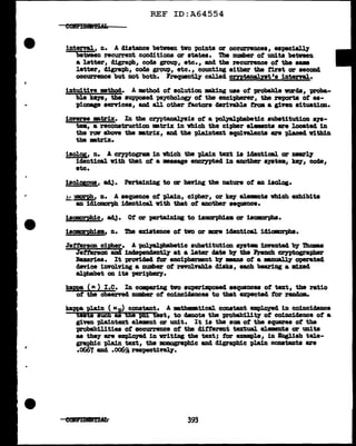 ,.
REF ID:A64554
interval, n. A distance between two points or occ:urrences, especially
between recurrent conditions or states. Tbe DUllber of units between
a letter, cligra-pb, coda group, etc., and the recurrence of the . -
letter, digra:ph, coda group, etc. , counting eitber the first or second
occurrence but not both. Frequen:tq called cmtanalyat 1s 1ntenal.
intuitive •thocl. A method of solution. mldng uae of probable varcla, 'Pl"Oba-
bl.e ke7&, the supposed psychology of the encipherer, the ft1J01"ta of es-
pionage services, and all other tac:tors derivable from a given situation.
imerse mtrix. In the crypta.nalyais of: a polyalpl:labetic substitution s19-
tem, a reconatruction m.triz in Which the cipher elemeDts are located 1D
the rfN above the •trix, and the pl.aintext equivalents are placed within
the 1Btr1x.
iaolos, n. A cryptogram in which t.b.e plain text 1s iclanticaJ. or 11881"1,y
identical w1th that of a •ssase enceypt;ed in another &JBta, k871 code1
etc.
iaolgsous, adj. Perta1n1ng to or having the nature of an iaolog.
!:!.lD!!'l>ll• n. A sequence of pl.ain, cipher, or key eleMll.ta which exhibits
au idiomorph identical vith that of another sequence.
isomorphic, a4J. Of or pertaiDJ.ng to ismarpbiam or isamrpha.
isomorphism, n. IJ.'be u1stence of two or m identical idicm>rphs.
Jetterson. cipher. A 'P011alpbabet1c su'batitution S)'llt• invented by Thomas
Jetterson and iDClepencleDtl.7 at a later date b7 the French cryptographer
Bazeriea. It providad tor encipherment 'bJ' mw of a wn11alJ7 operated
cl8vice involving a DUDlber of revolvable disks, each bearing a mlxecl
alphabet OD its peripherJ'.
kappa ( K ) I .c. In cmpa:ring two aU"perimpoaacl sequences of text, the ratio
of tbe observed D.1Dllber of coincic1ances to that expected tor rall4om.
kappa plain ( Kp) constant. A mthamtical conataut empl.oyecl in coincidence
teats aUCh as thi phi test, to clenote the probabilitJ" of coincidence of a
giftD pla1ntext elemant or wait. It is the sma o'f the squares ot the
probabilities of occurrence of tba different textual al.mellts or UD1ta
as they- are em:ploJed in writing the text; tor example, in Bngl.ish tele-
graphic pl.ain text, the JllOllOSl"apbic aucl digrapbic plain C011Stauts are
.0667 and .oo6~ reapectiveq.
393
 