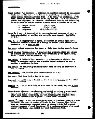 REF ID:A64554
caumrn
ka'C rancJmn (Kr) constant. A mtheatic&l constant emel.o1ecl ill coinc1dence
sts sUCh as th8 Ph! teat to &mote the probability of coinciclelLce of a
giYeD textual elwnt in random text;. It 1s mrel.7 t11e :reciprocal of the
total nuliber of characters usecl in vr1t1Dg tba text. If a 26-J.etter al-
phabet ve:re empl.oJ9d, tor 1natance, the coaatant denoting the probabWty
of co1nc1&mce of 'l'U'iou textual elelllmta 1IOUlcl be derind as tollowa:
a. a1Dgle J.etten 1}26 • .0385
b. 41grapba 1{676 • .oolJIS
c. trigr&pha 1/17,576 ••000057
kappa ( IC ) teat. A teat appliecl to two auperimpoae4 sequences ot text to
c1eta:rm:l.De wbetha1" or not theJ' are ccrnc~ auparimpoaec1.. See KAPPA
(K) I.C. -
m, n. 1. In azintogr&'plQ'1 a aJllbol, or sequence ot llJllbola appliecl to
aucceas1Ye teztual eleMDta of a •saage to control their encrnrtion or
c1em:17pt1on. 2. A apci:tlc k.!7.
tv book. A book COlltain1 ns k8J' tezt, or pla1n text tOl"lll1Dg apeci:tlc keJ8.
lmncl col1DBIZ' traupition. A trampoa1t1on a111tem in vbich the colmma
of a •tr1x are taken oft in the oriar detel'Jll.1184 b7 the Qee1f1c k81',
vh1ch 1a often a c1er1Yecl rmmrical keJ'.
kel 1etter. A letter ot lm;y; eapec~ in ~-pha'betic c:l:phera, the
letter datend.Dillg which of tbe aTa1la'ble ciphm' alphabets is uaecl to
encipher a prticul.ar 1etter.
m 'Pip!!•. An al'b1trar1l1' ael.ectecl '(tllrase uaecl u a kef or tnm which a
key 18 c1er1Y8Cl.
key NC0!!!7. 1'he ~a reconatructim of a key.
key text. i'ezt fltallL vtd.ch a key is cleriftd.
key worc1. .An arbitrar1l1' selected worcl uaecl aa a ke:r per ae. or trOll vhich
a key is c1er1vecl.
keJVarcl• adJ. Ot or pertaining to a t.e:r vorcl or ke;r varda; u, the keY!p!'!l
ftCOYel"J'•
lug!prd-mtncl alphabet. .An alpbabet constructed b7 vritins a 'Pft&ZTangecl
ke7 varcl or key pbrue (repeatecl letters, if present, being mlttecl
after their ts.rat occurnnce), and tben completing the sequence from
the unused letters of the alphabet in their norm1 sequence.
'•D'bcla (I ) teat. A test tor monoalphabetici'Q' in a waage, baaecl on a ccn-
plriaon of the obaerncl mml)er ot blanks in its t:requellCJ' c11atr1butiOD
Vith the theoreticall:r expectecl Dumber Of blanka both in (a) & normal
pla:lntmct waage of equal length am (b) a random uaortmnt of an equal
mmber ot 1ett.era. Alao called the blank-expectation teat.
 