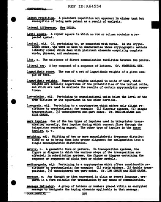 ..
REF ID:A64554
latent repetition. A }Wdntezt repetition not &PPIZ'ant in cipher text but
susceptible ot being IBda patent aa a result of anal.7aia.
lateral clifterence. See DIL!A.
-
Iatin square. A cipher square in vhich no row ar colum coutain8 a re-
peated s1Jl)>al.
lex1.cal.1 adj. Ot, pn"taining to, or CODDected with words. In its crnto•
logic senae, the vord is used to characterize those crntosraph1c mthoda
(cbief'ly codes) which cleal with t>J,a1ntaxt elemnta compriaing complete
vorda, phrases, and sentences.
link, n. 1'he existence of clirect comaamication facilities between tvo points.
11teral 'key. A k87 composed ot a sequence of letters. Ct. BUMBRICAL DY.
loprithnd.c score. The awa of a aet of l.ogarithrdc veighta ot a given aam-
pl.e of text.
lopritbm:l.c veipta. Bumerical nights assigned to unita of tat, which
1181ghts are actually logarithms of the probab111ties of the textual units,
am1. vbich are used to enl.uate the results of certain crntanalytic opera-
tiona.
lav·echelon, ad.1· Pertaining to organizational. unita be1ov the leTel ot the
&r'JQ' division ar ita equivalent in the other Serricea.
lov..grade, aa.3. Pertaining to a C?')'ptoqat• which otters onJ.y alight re-
siatance to crn>tanalpia; tar exemple: (1) Plqfair ciphers, (2) single
traupoeition, (3) unencipherecl one-part codes. Ct. MIDIUM-GRADB and
BIGB-GRADB.
m:rlt i!pulae. One of the tvo types of 1mpul&es used in teleprinter trana-
m:l.aaion; narmlJ.7, that impul.ae during vhich current tlon through the
teleprinter receirtng mgnet. The other tne of illpulse ia the apse
i!pula•' q. 'V'.
mtchiy, ad.1· Shitting ot two arm :amo&l.phabetic trequellCJ' diatribu-
tiona so as to bring them into proper &J 1gnmnt tor awl p•tion into a
single amoalphabetic clistribution.
•triz, n. A geometric farm ar pattern. In transposition ayat-, the
:figure ar diagram in which tbe nriou stepa of the tranapoJSition are
effected; in aubatitution ayatem, the :figure or diagram conta:l.Di:ag the
sequence ar sequences of pla1n text or cipher aymbola.
mcliua-qade, 84..1 • Pertaining to a crn>toa111tem. vtd.ch offers conaiderab1e re-
sistance to ~tanaJ.yais; tar enaple: (1) atri-p ciphers, (2) c1oubl.e trw-
poaition, (3) unenciphered tvo part-coaea. ct. L<ll-GRAD& and BIGB-GRADB.
•saae, n. ~ thought or idea expressed in plain ar secret l&Dguage, pre-
pmoed in a tana auitabl.e tor tr•n•"'aaion b7 8ZJ:1 •au ot cQIDlm1 cation.
•aaye iDclicator. A group of letters or numbers placed within an encrnted
•aaage to designate the keying elements applicable to that ••sage.
COJiFllD5ltl:IAL 395
 