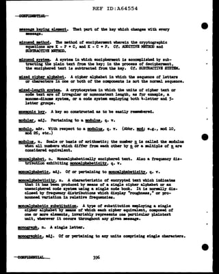 REF ID:A64554
•••ye keying el.emnt. Tbat part ot the key which changes vith eyeey
•••age.
minuencl •thod. The •thod of enciphermnt wherein the cryptographic
equations are IC - P • C, and IC - C • P. Ct. ADDITIVE Ml'l'llOD and
SUBmAC1'IVI llB'MOD.
minuend sntem. A a1atem in which encipMnmlt is accompl.iahed by sub-
tracting the plain text trom the key; in the 'Pl"OC••• ot decit>hermnt,
the enciphered text is subtracted trom the key. Ct. SUB'JBACTIVB SYSTIM.
milted cipher &l.pb&bet. A cipher &l.pbabet in vbicb the sequence of letters
or ch&'ractera in one or both of the ccnponenta ia not the norml sequence.
:m:l.xecl-lengtb mtem. A C17Ptoa19tem in which the units ot cipher text or
code text are of irregular or noncoutant length, u tor example, a
..--cliname a711tea, or a coae ayat• empl.oying both 4-letter and 5-
letter groups.
JllD8mDi.c key• A k87 so conatructed as to be easiJ.7 remmberecl.
mod11l ar, adJ. Pertaining to a mdulua, q. "I.
modulo, ad"I. With respect to a mclulus, q• .,. (Abbr. BK>Cl; e.g., mcl 10,
mod 26, etc.)
modulus, n. Scale or buis of arithmtic; the number !!. is caJ.J.ecl the ll>dulus
when &1.1 numbers which differ tram each other b1' n or a multipl.e ot n are
couiderecl equi"l&lent. - -
moooa.l:pb&bet, n. Monoal.pbabeticall.1' enciphered text. Al.so a frequtme7 dis-
tribution exhibiting monoa.l:pbabeticity, q. "I.
monoal.ph&betic, adJ• Ot or pertaining to monoa.lph&beticit1, q. "I.
monoalpba.beticitz, n. A cba'racteristic of encrypted text vb1ch in41catea
that it has been produced by m&DS ot a single ci~ alpbabet or an
unenciphered cocle s111tea using a single code book. It is nmmll.y dis-
closed b1' frequency distributions wb.ich diap.lq' "roughness, 11
or pro-
DOUDCed vanation in relati"l8 frequencies.
monoa.lp!labetic substitutton. A type of substitution empl.07ing a single
cipher alphabet bJ' :mana of which each cipher equinl.ent, composed of
one ar :mre elemnts, innriabl.1' represents one particular plaintext
unit, vb.erever it occurs throughout any given ••HP•
llODO§r&ph, n. A single letter.
m>DOSiE&phic, ~· Ot or pertai'Ding to &IQ' units comprising single characters.
396
T
 
