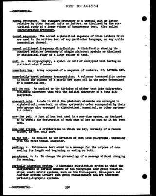 REF ID:A64554
nonaJ. trequenc:y. The stancJard t.requenq of a textual unit or letter
relative to other textml units or letters, as discloaecl by the sta-
tistical study of a large volume of homogeneous text. Al.so cal.led
characteristic t.reqwmcz.
DOrml seQ!l!!C!. ibe norm1 alt>habetical sequence of those letters vhich
are used in the written text of Bll7 particular l.aDguage, or &D¥ cJclic
perDlltation thereof.
narml unU1teral f'l"e(lU!!CY distribution. A distribution ahawi.ng the
standard relative t.requenc7 of single plaintext syd>ola aa 41acloaed
by statistical ·~ ot a large volume of text.
n1111, n. In crntographJ', a aymbol or unit ot eDCZ'JPted text haring no
plaintext significance.
numrical kel• A key composed of a sequence of numbers. Ct. I.lTBRAL :or.
numrical.ly-keyed colUllDBZ' transposition. A columnar transposition syat•
in which the columna ot a •trix are taken off in the orc1er c1etend.ned
by a numerical kq.
ott the cut. As applied to tbe division ot cipher text into pol.¥grapha,
beginning elaevbere than ¥1th the initial character of a baaa tide
tJOl.J'graph.
one-Et code. A code in vhich the -plaintext el.Wnta are arraagecl in
alphabetical, numrical., or other a19tmtic ordar accompa.n1ecl by their
code groups also arranged in alpbabetical, mmm'ical, or other ayat--
tic order.
one-tim pad• A :torm of k8J' book used in a one-tim a111tem, ao designed
as to perm1t the destruction of each page ot key as soon as it bas been
used.
one-time Bf!t•. A cryptos;ystem in which the key, n.or-.1.11' ot a random.
nature, is used oDlJ' once.
on the cut. As applied to the division of text into pol.¥grapha, begimd.ng
with the first texual. cha'racter.
pAAine;, n. Bxtl'Woua text added to a message tor the purpose ot con-
c-.J.ing its length and begirm1ag or end1ng or both.
J?!il'!pbra&e, v. t. To change the pbraseol.OQ' ot a message vitbout changing
its maning.
prtialll-digraphic ayatem. A digraphic substitution system iD which the
encipHrlmnt of certain _.,,,,., ot the ~graphs aholr group relation-
ships; 8DILl.l •trix ayatama, such as the tour-square, two-square and
Pl.ayf'air syatem iDYol.Te such group relationship& an4 are therefore
partiall7-d:l.gi-aphic ayatema.
..
--
 