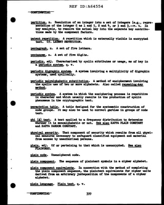 ..
REF ID:A64554
par:titiou, n. Resolution of an integer into a set of integers (e.g., repre-
sentation of the integer 6 aa 1 and 5, 2 and 4, er 3 and 3.--Y. t. In
keJ" a.nal.yaia, to resolve the actual key into the separate k8J' contribu-
tions -.da by the component factors.
patent repetition. A :repetition which is exterDally visible in enczn>ted
text. Ct. Llm'T RIPITI~Olf.
pentyrapll, n. A set of five letters.
pentaDo•, n. A set of tift digits.
periodic, a4J. Cbaractqrized by cycl.1c attributes or usage, as ot key in
a perioclic sptem., q. Y.
periodic diljL"•phic antem. A BJ&tem 1UYOJ.Yiug a 111Ul.tipl.1c1ty of c11graph1c
s711tem, used CJC]J.call.y.
J)!Eiodic 'P01ya:lphab!tic substitution. A •thod of enciphermnt illYol.Ying
the c7C].ic use of two or more alphabets. Al.so called z:epeatiyS
mthod•
periodic system.. A SJStea in which the enciphering p.roceas is repetitive
in character and which us1Bll1' results in the production of cJC].ic
phenomam in tba cr,yptographic text.
pm!lt&tion table. A table designed tar the SJStemtic construction of
code gn>ups. It may also be used to correct garbles in gE'OUp8 ot code
tut.
phi (f) teat. A teat applied to a frequency distribution to determ.:l.ne
whether it is :amoaJ.:phabetic or not. See also KAPPA PI.Aii COBS'JDT
and KAPPA RAltD(Jll COBSTANT.
p!qaical. aecurig. That component of aecuritJ 'tlhich results from all ptapi-
cal. •aaures necess&Z7 to sai'eguard classified equipmmt am. m.terial
tram access by unauthorized persona.
plain, adJ• Of or -pertaining to tbat which is uneDC1')'Pted. See also
P.LAINT.IXT.
Rl.a1n coc1e. Unenciphered code.
plain CC!1P9D!nt. The sequence of pl.aintext S)'llbola in a ci-pher alphabet.
R1a.1n cc•ecnnit equiY&l.enta. In cmmection Vith tba mthod ot cmpleting
the plain component sequence, tba plaintext equivalents tor cipher UDits
c1erived trm av. a:rbitraz'J 3uxtapoaition of the components of a cipher
alphabet.
plain l.a!y5uye. Plain text, q. Y.
 