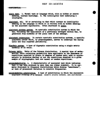 REF ID:A64554
plain tezt. 1. Horal text or language which, with no bidden or secret
•aning, C01lft111 knowledge. 2. 1he intelligible text unclerl.71ag a
cryptogr•.
plaintext, adJ• Of or -perta.1n1Dg to tbat which co11Y878 an intelligible
meaning 1n the l.aDguage in vh1ch it is wr1tten vith no hidden m&D1ag;
as the plaintext equivalents. Often shortened to plain.
J>laintext auto!tey system. An a-periodic substitution s111t• 1n vhich the
key, folloving the application of a previoual.J" arranged 11d.tial ke7, 1•
generated from eJ.ements ot tbe plain text ot the •asap.
pl.aintext interruptor. In certain a-periodic aubstitution ayatw, a BptCific
pla:l.ntext letter which, by ~t, aenes to interrupt the lteJ"ins:
eycle and thus suppress per1od1c1tJ.
PJ.a.yta1r syatem. A tJ'P8 of digraph1c substitution using a single •trix
DOnBlly of 25 cells.
Poisson table. Tabl.e of the Poisson distribution. A spec1&1. type ot •the-
•tical. table contaiD1ng pro'babilit1 data applicable to the phenomna of
repetitions expected to obtain in sampl.ea of raadoa text; used in crn>ta-
D&l.78is to determine whether or not the repetitions obaerncl in a giftD
sample ot crn>tosraphic text are caus&l. or random repetitions.
pol;yal.ph!b!ticiti, n. A c'banc:teriatic o:r encr,ypted tat which indicates
tbat 1t haa been produced b7 more than one cipher alphabet. It 1s nor-
-.1.l.1' diacl.oaed by frequency distributions which display "uoothmss•,
or lack. of proDOUDCed variation in relative frequencies.
pol;yal.pbabetic substitution. A t;ype of aubatitution in which the aucceas1ve
nla:l."1.terf:. A1Am&n.:t.s of'_a Jllllllaamt - u _'l
..
 