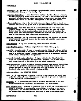 REF ID:A64554
rec~it1, n. Aa used in cryptol.ogJ, intercbangeabil1t7 of plain-cipher
:E10Dabipa (e.g., Ap • Be and Bp • Ac)•
reconstruction mtrix. A skeleton mtrix empl.()J'8d in the so1ution of crwto-
s19tem illTOl.Ying a llU'bstitution mtr:l.x. It aicls in the ccrrect relative
"P].acemnt of plaintext or cip'bartext nlues as recovered, and thus often
attords clues as to the intenal arrangement of the original •trix.
related alphabets. Any of the several secC>llCJar)r cipher alphabets vhich are
produced 'b7 a1iding U7 given pair ot primry cmponents againat each other.
relative cocle. Code text from which an enci-phenant hu been remnd in
relatin term, but not reduced to pla:1n-cocle text, so that the groups
c11tter troll the actual or1g1D&l. plain code b7 an interval. constant for
flft'r7 group, thus the difference between two relative code groups is the
same as that between their plain-code equivalents.
relative freQU!!CY• In its cr,yptol.ogic appl.ication, the ratio ot the actual
occurrences ot a teztu&l. el.emnt to the number ot possible occurrences
within a &inn text.
repeatiy k!J. A k8J' used cyclically, which therefore :repeats.
repe&tig-key snta. Periodic PQ11alpbabetic substitution, q. y.
repetitin enciph!rmnt. A tJP& of enciphermnt in which the p:rilm'J cipher
text of a ceyptogram is subjected to turtb.er enciphermn.t with either the
aam or a different s;ystem.. Doubl.e transpoaition 1s a trequent11' encOUD-
tered example ot repetitin enciphermnt.
reversed standard ciPer alphabet. A cit>her alphabet in which both the
plain and cipber components are the norml sequence, the cipher campo-
neDt being reveraed in d1rection tram tba plain componezat.
revol.Yi'DI grille. A tJ'P8 ot grllle in 'Which the apertures are so diatributecl
that vben the grille is turned successivel.7 through tour &Dgl.es ot 90
degrees and set in 'PO&ition on the grid, all tba cells on the grid are
disclosed only once. Also calJ.ed rotatiy Eille•
rotat1Di Eille• !!!. RBVOLVDG GRILL'I.
rotor, n. A disk designed to rotate vithin a cipher mchine and which con-
trol.a the action of some other mch1ne component or produces a YBri•tion
in same textual or keying element.
roughness, n. A pronounced V&Z'i&tion in relatin frequencies of the ele-
ments considered. in a t.requeney distribution. Cf. SMOOTBRES8.
route trwgoaition. A method of tranapoaition in which the ciphertext equiY-
aJ.ent of a message is obtained by transcribing, according to any vrear-
raugecl route, the letters inscribed in the cells of a :matrix into which
the message vu inscribed earlier according to same 'Pl"t!&?Tanged route.
eommftlfi
"
..
..
 