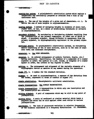 ..
....
REF ID:A64554
rw1nn1 M-k!y •Dtem• A ~ph&betic aubatitution ayatam wbich empJ.oya a
ncmperioclic ke7 arbitl'&l"il.7 -prepared or obtained tram a book or _,
contimmua text.
score, n. !be 8Ulll of the weigh.ta ot a given set of cbaracters.--v. t. To
Urive tbe aum of such veighta in m'1'PtoD&tbeatica.
acoripg •tho4. A •tho4 of aasiping weights to el.emnta of plain text,
cipher text, er k971 aa a means ot establishing tbresholcla or criteria
in c:eyptoJllLtheDBtics.
aec0D4an alphabet. AD enciphering or deciphering alphabet resulting troll
the Juxtapoaition ot two prillla2T components1 at J.eaat one ot vllich ia
m xecl. A aecondarJ alphabet, though d.itterent in appearan.ce tram the
primz'7 alphabet, is C17Ptograph1cally equi:nJ.ent to the prim.ey alpha-
bet.
sectional mtrix:. In "POl1&1phabetic substitution systems, an enciphering
•trix consisting ot two or more sections, such aa in the cue of sepa-
rate vowel anc1 consonant enciphermnt.
aeprator, n. !!!!!_ WORD BEPABAmR.
seence1 De An ord.e:red arrangement of s;ymbol.s (letters, digits, etc.)
having continuity. S-pecifically1 the DBDlbers of a component of a ci-pher
alphabet in order; the symbols in a raw, colum, or d1agonal of a cipher
aquare in Grier, ke.r letters or key tigurea in order.
settiy, n. Die arrangement and aligmaent of tbe variable elemnts ot a
~phic anice or mchim at &1f11111D11Bnt cluring its operation.
a1sze, n. As used in crypto•:thenatics, a waure of the de'f'iation troll
t DOl'llBl.1 expressed in term of numbers of sigaas (er).
simple substitution. llonoal:phabetic uniliteral substitution.
simple truspoaition. !!!, SINGLE mANSPOSITION.
single transwsition. A transposition in vhich onl7 one inscription ancl
one transcription ere effected.
slidiy ~=et. A pair o't oomponenta which ,,.,,,- be slid to &1f1 point o't
Juztapoait on•
slicling strip. A strip of carclboard or siml.ar •terial vhich bears a
sequence and which can be alid against other such strips to various
Juxtapositions.
8JllOOthness, n. 1'ae lack of pronounced variation in relative frequencies
ot the elements conaiclerecl in a frequency cliatributicm. er. ROUGHNESS.
 