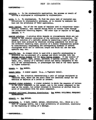 REF ID:A64554
so1ution, n. In its cryptanalytic application, the process or result of
solving a cryptogram or cryptosystem by cryptanalysis.
solve, v. t. To cr;yptanaJ.yze. To find the plain text of encrypted com-
munications bJr cryptanalytic processes, or to recover by analysis the
keys and the principles of their application.
s;pace impul.se. One of the two types of impulses used in teleprinter trans-
mission; normally, that impulse during which no current f'lows through
the teleprinter receiving magnet. Ttie other type of impulse is the mark
im.pul.se, q. v. -
special solution. A solution which depends on circumstances vbich are not
caused by the inherent principl.es of the paz'ticul.a.?' cryptosystem. For
e:aample, solution of a -periodic system by exploiting a '(J&ir of isologs
which have been produced by identical sliding components but which use
two ditterent repeating keys; solution of a double trana"PO&ition system
bf simultaneously anagramming the corresponding el.ements of several
cryptograms which are of' identical length and which all use the same
specific key; etc.
spcitic key. .An element which is used with a specific CZ'Y'Ptosystem to
determine the enc.ipherment of a message and which includes both the
messye keying element and the daily keying element. It ~ consist of
a letter, number, word, pbrase, sentence, a special document, book, or
table, etc., usually of a variable nature and easily changeable at the
v1ll of the correspondents, or prearranged for them or for their agents
by higher author!ty.
ag,uare, n. ~ MMBIX.
asuare table. A cipher squa:re (e.g., a Vigenere tri.ble).
stager, n. The situation characterizing a '(J&ir of isologs enci"Phered by
identical keys, where the two plain texts are identical except for the
ac1dition or del.etion of a letter or letters.
standard cipher alphabet. A cipher alphabet in which the sequence ot letters
in the plain component is the norma.1, and in the cipber component is the
same as the normal.1 but either reversed in direction or shifted f'rom its
point of coincidence with the plain component.
standard uni.literal treg,uency distribution.
DIS'mIBUTION.
See BORMAL UNILITBRAL FRE(JJEBCY
-
stencil, n. §!!.GRILLI.
stereotype, 11. A word, number, phrase, abbreviation, etc. 1 which as a re-
sult of language habits, has a high probability ot occurrence, especially
at the begiunins or ending of a message.
•
...
...
 