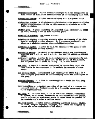 REF ID:A64554
stereotYp!d mesayea. Related encrypted messages which are recogDizable as
such because of distinctive cbaracteriatics o:t the underlying plain text.
tirip-cipl!er cleY1ce. A cipher device employing sliding alphabet strips.
strip-cipher system. A polyalpha.betic substitution system employing sliding
strips in conJunction vith the variable-generatrix principle as in the
Jefferson cipher.
stutter group. A group consisting of a repeated single character, as 55555
or EEEEE, usually a tour or five character group.
substitution alphabet. !!!, CIPHER ALPHABET.
substitution cipher. 1. A cipher system in which the elements of the plain
text are replaced by other elements. 2. A crn>togram produced by en-
ciphering a plaintext message With a subat~tution system.
substitution system. A system in which the elements of the plain or code
text are replaced by other elements.
subtractive method. 'l'he method of encipherment wherein the cryptographic
equations are p - K • cI and c + K • p. Ct. ADDITIVE MB'1'HOD and MIIUDD
METHOD.
subtractive syatea. A system in which encipherment is accomplished by sub-
tracting the key f'rom the plain text; in the process of decipherment,
the enciphered text is added to the key. Ct. MINUEND SlBTEM.
sum check. A digit of a textual group which is the sum (mod 10) of the
other digits in the group.--v. i. To exhibit the property of a sum
check.
sum-checking die;it. A preselected digit (narmlly the final digit) in a
code or cipher goup which ia the noncarrying sum of tba other digits in
the group.
superencipherment, n. A form of' superencryption in vhich the final. ate-p
involves encipherment.
superencryption, n. A f'urther encryption of the text of' a cryptogram for
increased security. Enciphered code is a trequently encountered exam-
ple of superencryption.
syllaba;ry, n. In a code book, a list of individual letters, combination
of letters, or syllables, accompanied by their equivalent code goups,
usually prortded tor a-palled-out words or proper names not present in
the vocabulary of a code; a spelling table.
syllabary square. A cipher mtrix containing individual letters, digits,
syllables, frequent digraphs/1 trigraphs, etc. , which are encrypted b7
the rav and column coordinates ot the •trix.
 