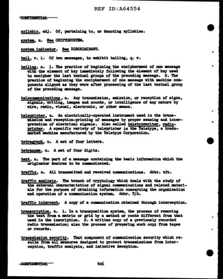 REF ID:A64554
syllabic/1 1143. Ot, Pll'taining to, or 4enot1ng a7llablea.
ayata indicator. !!!. DISCBIMIIWf.r.
tail, v. i. Ot two •saasea, to exhibit tailing, q. v.
tailiug, n. 1. !he practice ot begimdng the enciphermnt ot one ••sage
vith the element ot k97 illllecl1a.tel'f toll.awing the e1emant ot ke7 used
to encipher the laat textual grout>B ot the precediug •aaage. 2. The
-practice ot beginniug the encipherlBnt ot one ••sage vith -.chine com-
ponents aligned as theJ vere attar processing ot the laat textual group
of the precediDS •saage.
te1ecmwm1cati0Da, n. klq tranud.ssion, ma:l.saiou, or receptiou of signs,
signals, vr1ting, iDagea and sounds, or 1ntelllgence ot 8111' nature b7
vire, radio, riaual., electronic, or other means.
teJ.eFinter, n. An el.ectrical.17-operated 1natrumnt used in the trana-
m:l.aaion and reception-printing ot •aaages bJ proper sensing and inter-
pretation of e1ect:r1cal aigMJ a. Alao call.eel te1etzPevritar.. radio-
Finter. A specific "fm"i•"t7 ot tel.eprinter ia tbe Teletype, a trade-
mrked mch1ne manutacturecl b7 the TeletJpe Corporation.
tetryraph, n. A set ot tour letters.
tetranome, n. A set of tour digita.
text, n. !I.be part of a •••ase containing the basic 1Dtomat1on vtd.ch the
ariginatar claairea to be c01•nn1cated.
trattic11 n. AU trwm:l.ttecl and received cownm1cationa. Abbr. ttc.
trattic anaJ.nia. 'Die branch of CrJPtolOSJ vhich deal.a with the atwQ' of
the external cbaractm;iatica of aigaal conmmtcations &Del related mteri-
ala for the purpose of obta:l.DiDg intormtion concerniDg the arg&Disation
and operation ot a ccmnm1cation •111ta. Abbr. 'l/A.
trattic intercept. A caw of a cOW"m1cat1on obtained through interception.
trwcription11 n. 1. In a tranapoaition ayata, the process of reJllDYing
the text trma a mtrix or grid bJ' a :mthod ar route different tram tbat
used in the inscription. 2. A written caw of a preriowsl.J' recorded
radio tr&IUllll.asion; also the process of prepe.ring such caw tram tapes
ar recarda.
trana11'1aa1on aacurity. '!bat component of cOW"m1cat1on securitJ which re-
sults troa all •aaurea clesignecl to protect trana:l.aaiona from inter-
ception, trattic anal.JB1a, &Dd 1mitatin c1ecept1on.
..
 