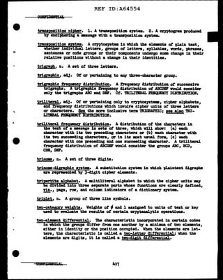 REF ID:A64554
traD.&JJO!ition cipher. 1. A trwpoaitiou ayatem. 2. A cr;yptogram produced
by enciphering a maaage v1th a traupoa1tion system.
transpoait1on ayatem. A cr;yptosyatem in vb:lch the elements of -plain text,
vb.ether 1D41vidual letters, groups ot letters, a7llablea, vorda, phrases,
sentences or code groups or their camponenta undergo some change in their
:relative positions without a change in their identities.
triqa@, n. A set of three letters.
tr11£!pbic, ad.1· Ot or pertain1ug to ~ three-cha:racter group.
triqat>hic ~Y distribution. A trequenc;y distribution of aucceas1n
trigraiihS:ti'1graph1c frequency distribution ot ABCDBP vou1d consider
on1J the trigraphs ABC and DIP. Ct. DULimRAL nmpmct DISmIBU'l'IOB.
triliteraJ., ad.1· Ot or pertaining oD11 to cryptoayatem, cipher aJ.pb.abeta,
and treque11C7 distributions vhich iDYOlve cipher um.ta of' tbree letters
or c!la'ractera. See the more inclusive term DUGRAPBIC; see alao mi-
Ln'BRAL PRICIJDCY1>i:smIBU!IOlf.
tr1l.1teraJ. :tNQ!1!!1CY cliatr1but1on. A cliatribution of the cba'ractera 1n
the text of' a •asap in sets ot tbree, which ¥111 ab.all: (a) each
character with its tvo preceding cbaracters or (b) each character vith
ita two aucceecling characters, or in its mat usual form., (c) each
character vith one prececl:l.Dg and one aucceediug cbaracter. A trillteraJ.
rrequenq diatribution of ABCDll' would conaic18r the groups ABC1 BCD1
CDB, DBr.
trinom, n. A aet of three tigits.
trinom-digraphic &l!tem. A aubstitution a79tem in which -plaintezt digraphs
are represented by 3-clig:Lt cipher elements.
triezlite alpb&bet. A mltiliteral alphabet in vbich the cipher units my
divided into three separate pa.rte whose tunctiona a:re cl.early defined,
nz., page, rcrrr, and column indicators of a dictionary B711ta.
-
triplet, n. A group ot three like symbols.
tvo-catesozx veigb.ta. Weigl:l.ts of' - and 1 assigned to unita ot tat or ke;y
used to evaluate the results ot certain c:eyptanal.ytic operationa.
tvo-element dif'terential. 'lhe characteristic incorporated in certain codes
--Yn which the gr'O'Up& differ tram one another bJ a ml.Dimwl of' two el.emnts,
eitb.er in identity or the position occupied. When the el.ementa are let-
ters, the characteriat1c is calJ.ec1 a two-letter differential.; vhen the
elements are digits, it is cal.led a tvo-d111t differential.
 