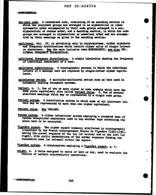 REF ID:A64554
tvo-pst code. A randomized code, consisting of u. enco41Dg aection in
vh:l.ch tbe pla1ntext groups are arranged. 1D an alphabetical. or other
&J&temtic order accompan1eel by their code groups arranged in a non-
alphabetie&l. er random OZ'Cler; and a uco41J11 Hction, 1D vh1ch tbe code
groupe are arranged in alphabetical. er mumrical ozrder aDd. are accompa-
D1ecl by their •aDi.DgB aa given in the encoding aection.
UDiliteraJ., acJJ. Ot, or perta1Ding oncy to CrJPto&yatem, ciphmo alphabets
am fl"equency cliatributiona Vh:Lch iDVOlve cipher 1mita of aiDgle letters
or cbaracters. See tbe more :Lnclua:Lve tera MOBOGRAPBIC; aee &lao URI-
LITIRAL FBEQUllfCYDISTRIBtJTIOI.
UDil.iteral frequency distribution. A s1m:pl.e tabulatim showing the frequency
ot 11141'ridual cha:ractera of a text.
-
UD1l.:Lteral substitution. A cryptograph:Lc proceas 1D Vbich the i1141rid18l
letters of a msaage text are replaced by aiDg].e-l.ettezo cipher equi:n.-
lenta.
uniael.ector awitch. A :multipol.e-mul.tlleftl. avltch auch • that wae4 in
auta.tic 41al.1ng teJ.epboDe aya'lielm.
variant, n. l. Ona of tvo or more cipher or coc18 •Jllbola vbicb bave the
aam plain equiYal.ent; &lao c&lled variant value. 2. One ot several.
pJ.aintext meaDinga vbich mJ be represented by a single coc!e group.
Y'&l'iant autem.. A substitution ayat• in vbich &OE or all pl.a.in.tut let-
ters ay be represen.tecl by more than one cipher equiftlent.
variant Y&l.ue. See V.ARLVft'.
-
Vermua system. A cipher tel.eprinter system employing a prepared ta-pe of
ran.cloa tel.eprinter cbaractera uaecl to 07 another tape containing the
pla,in text to be encrypted.
Vigenere square. The cipher sqU&l"e commonly attributed in cryptographic
literature to the French Cl")'ptographer Bl.aise ae Vigenere (1523..1596),
ba'Vi.Df the DOrm1. sequence at the to-p (or bottom) and at the le:rt (or
right}, Vith eyclic penm.tationa ot the l10Z'llBl. sequence tOZ'lling the
sw:ceasive rova (or colUJDDs) Within the square.
Vipnere system. A crntosyatem emplO)'ing a v1,genere sq,uare, q. v.
weig!lt, n. A Tal.ue assigned to unita of text or kq, uaed to evaluate the
results of certain ceyptanal.ytic operations.
eelftPfBllf!iM:a
"
 