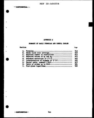 ...
·-
..
REF ID:A64554
APPENDIX 2
SUMMARY OF BASIC FORMULAS AIU> USIFUL TABLES
Section Page
A. lorD11.a8•••••••••••••••••••••••••••••••••••••••••• 413
B. Band¥ slide rule settings......................... 414
c. ~cted number of repetitions.................... 41.5
D. Expected values of +rand ti>•••••••••••••••••••••• 41.5
B. Standard deviations of cf I.e...................... 416
r. Interpretation of sigmage of SI.c................ 41.6
G. Factor tabl.e, numbers l-4oo....................... 417
B. Tabl.e of primes up to 2000........................ "21.
I. Four-place logarithms............................. 1122
 