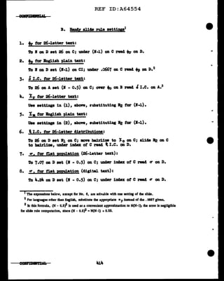 REF ID:A64554
B. Haply aliae rule aettine1
l. tr tor 26-letter text:
To I on J) aet 26 on c; UDC1er (B-1) OD c read 4>r OD D.
2. +e tor Kngliah plain text:
To I Oil J) aet (B-1) on CI; Ullder .o667 OD e read ~ Oil D.2
3. ~I.e. tor 26-letter text:
To 26 OD A aat (R - 0.5) OD C; cmtr .., Oil B read l I.e. Oil A.3
Jt.. Xr for 26-letter tu:t:
Uae settings in (l), above, rubstituting B2 tor (B-1).
5. l • for Bngliah pl.ain. text:
Uae aettinp in (2), above, substituting ll2 tor (1-1).
6. l I.e. tor 26-letter cliatributiona:
To 26 on D set •1 on C; mve bairlim to J.0 OD C; aJ.14'8 1'2 OD C
to 'bairlim, UD4er 1114ex ot c read t I.e. OD D.
7. er, for fl.at poelation (26-letter text):
To 7.07 OD J) aet (I - 0.5) OD. e; uD4er ima of c read tr OD D.
8. er 1 for flat ROpUl&tion (cligital text):
To a...2... OD D ••t <• -0.5) OD e; under index ot e read tr OD. D.
I Tbe expressions below, except for No. 6, are solviible with one setting of the sllcle.
2 for languages other than English, substitute the appropriate Mp instead of die •066'7 given.
3 In this fonnula, (N - 0.5)A is used as a convenient approxfmalion to N(N-1); the error is negligible
for slide rule computation, slnce (N - 0.5'1- =N(N-1) + 0.25.
 
