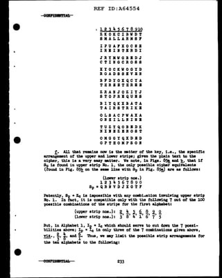 REF ID:A64554
I l 2 3 4 5 6 7 8 910
ZKOKCIBWDT
SMALLARMS1
IPUAFXOCIE
IBIIITBRDI
JRYMWGBEDJ
CTINGCROSS
XYOCKWOGYD
ROADS SEVEN
BPDYOXQCYA
TBRBBTHRIB
ZBANJOZIYJ
STOPRBQUBS
BIYQKXBATA
TAIRSTRIKB
OLSACPWAXA
ONHILLIINB
TUZYQOB:IDK
NIBBZBROST
OMGGYQXDBD
OPTHOMPSOI
f. All that re•ins nav is the Etter of the ke;y, i.e., the specific
arraniement of the upper and lower stripe; given the plain text to the
cipher, this is a very eaa:r •tter. We note, in Figs. 85!, and !!_, that if
~ is found in upper strip No. 1, the onl;y possible cipher equivalents
(found in Fig. 8~ on the sue line vith Sp in Fig. 85!) are as fol.lava:
(lower strip nos.)
1234567890
Sp•QBIVDJXGTF
Patentl.;y, Sp • Zc is impossible with any combi.uation involving upper strip
Ro. l. In tact, it is compatible onl;y with the following 7 out of the 100
possible combinations ot the strips tor the first alphabet:
(uwer strip nos.) : g,1
!, 2., 2., §.1
2., Q.
(lower strip nos.): 3 8 4 l 6 7 5
But, in Alphabet 1, Ip • Ic which should serve to cut doVD. the 7 possi-
bilities above; Ip • Ic in only three of the 7 combinations given above,
2 4 6
viz., -, "'' and -· Tb.us, we my limit the possible strip arrangements for
- 3 0 1
the ten alphabets to the following:
233
 